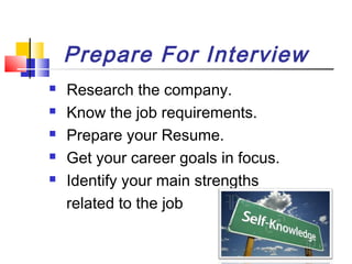 Prepare For Interview






Research the company.
Know the job requirements.
Prepare your Resume.
Get your career goals in focus.
Identify your main strengths
related to the job

 