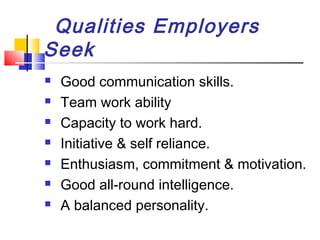 Qualities Employers
Seek








Good communication skills.
Team work ability
Capacity to work hard.
Initiative & self reliance.
Enthusiasm, commitment & motivation.
Good all-round intelligence.
A balanced personality.

 