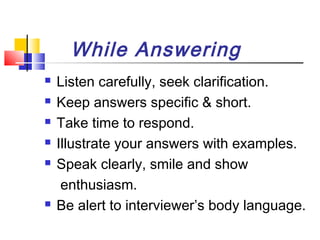 While Answering








Listen carefully, seek clarification.
Keep answers specific & short.
Take time to respond.
Illustrate your answers with examples.
Speak clearly, smile and show
enthusiasm.
Be alert to interviewer’s body language.

 