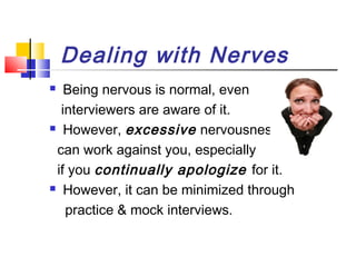 Dealing with Nerves
Being nervous is normal, even
interviewers are aware of it.
 However, excessive nervousness
can work against you, especially
if you continually apologize for it.
 However, it can be minimized through
practice & mock interviews.


 
