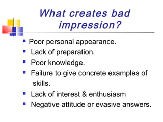 What creates bad
impression?








Poor personal appearance.
Lack of preparation.
Poor knowledge.
Failure to give concrete examples of
skills.
Lack of interest & enthusiasm
Negative attitude or evasive answers.

 