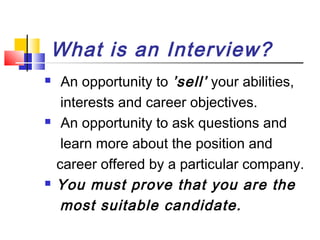 What is an Interview?






An opportunity to ’sell’ your abilities,
interests and career objectives.
An opportunity to ask questions and
learn more about the position and
career offered by a particular company.
You must prove that you are the
most suitable candidate.

 