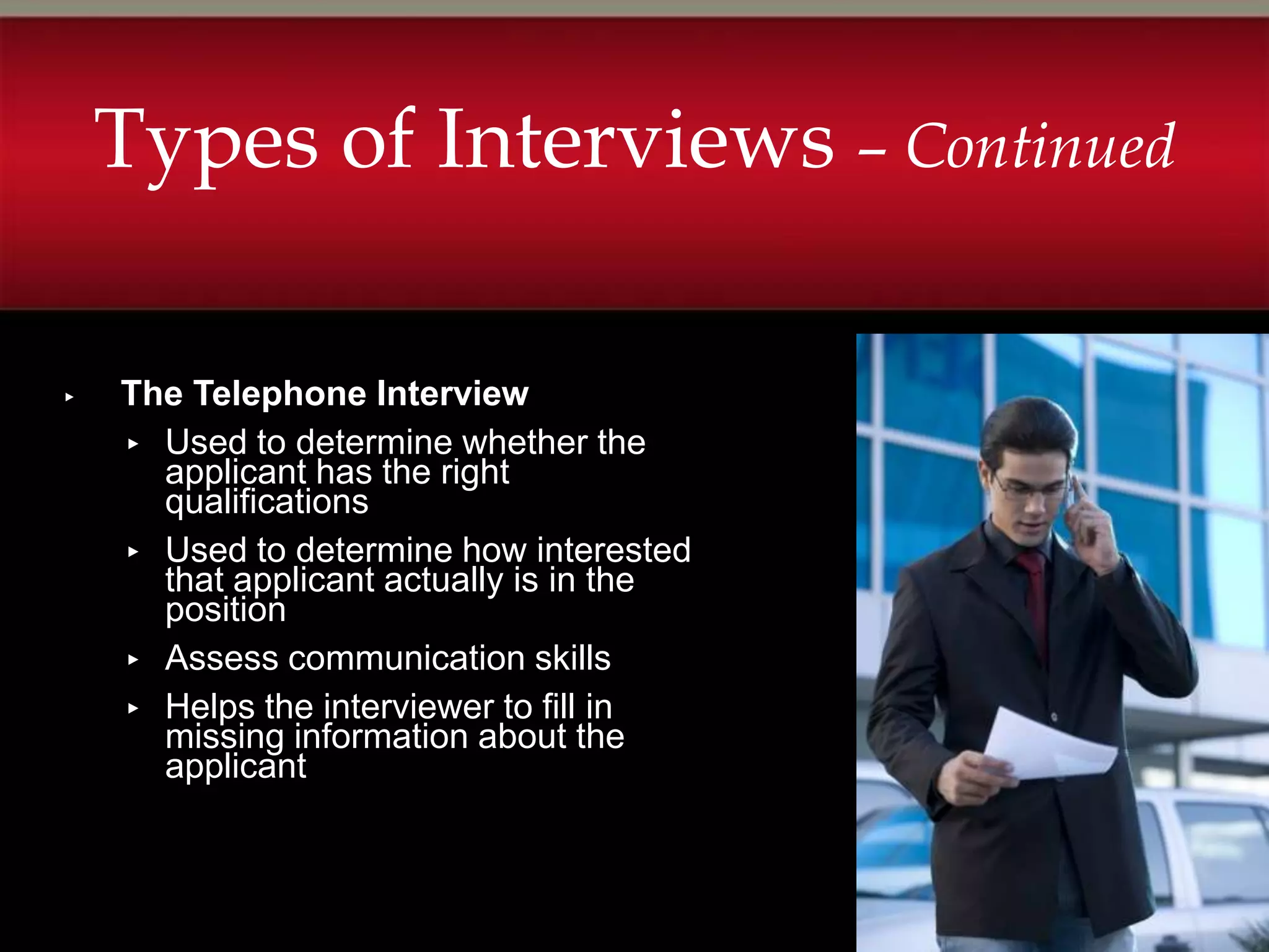 Types of Interviews – Continued

▸   The Telephone Interview
    ▸ Used to determine whether the
      applicant has the right
      qualifications
    ▸ Used to determine how interested
      that applicant actually is in the
      position
    ▸ Assess communication skills
    ▸ Helps the interviewer to fill in
      missing information about the
      applicant
 