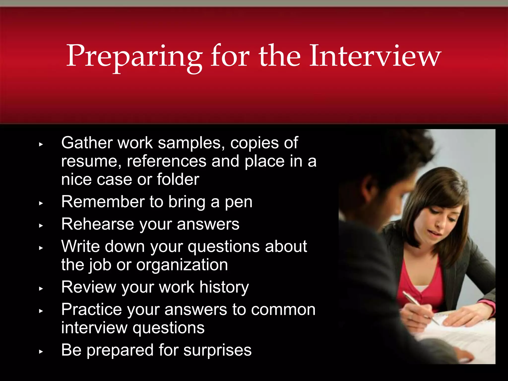 Preparing for the Interview

▸   Gather work samples, copies of
    resume, references and place in a
    nice case or folder
▸   Remember to bring a pen
▸   Rehearse your answers
▸   Write down your questions about
    the job or organization
▸   Review your work history
▸   Practice your answers to common
    interview questions
▸   Be prepared for surprises
 