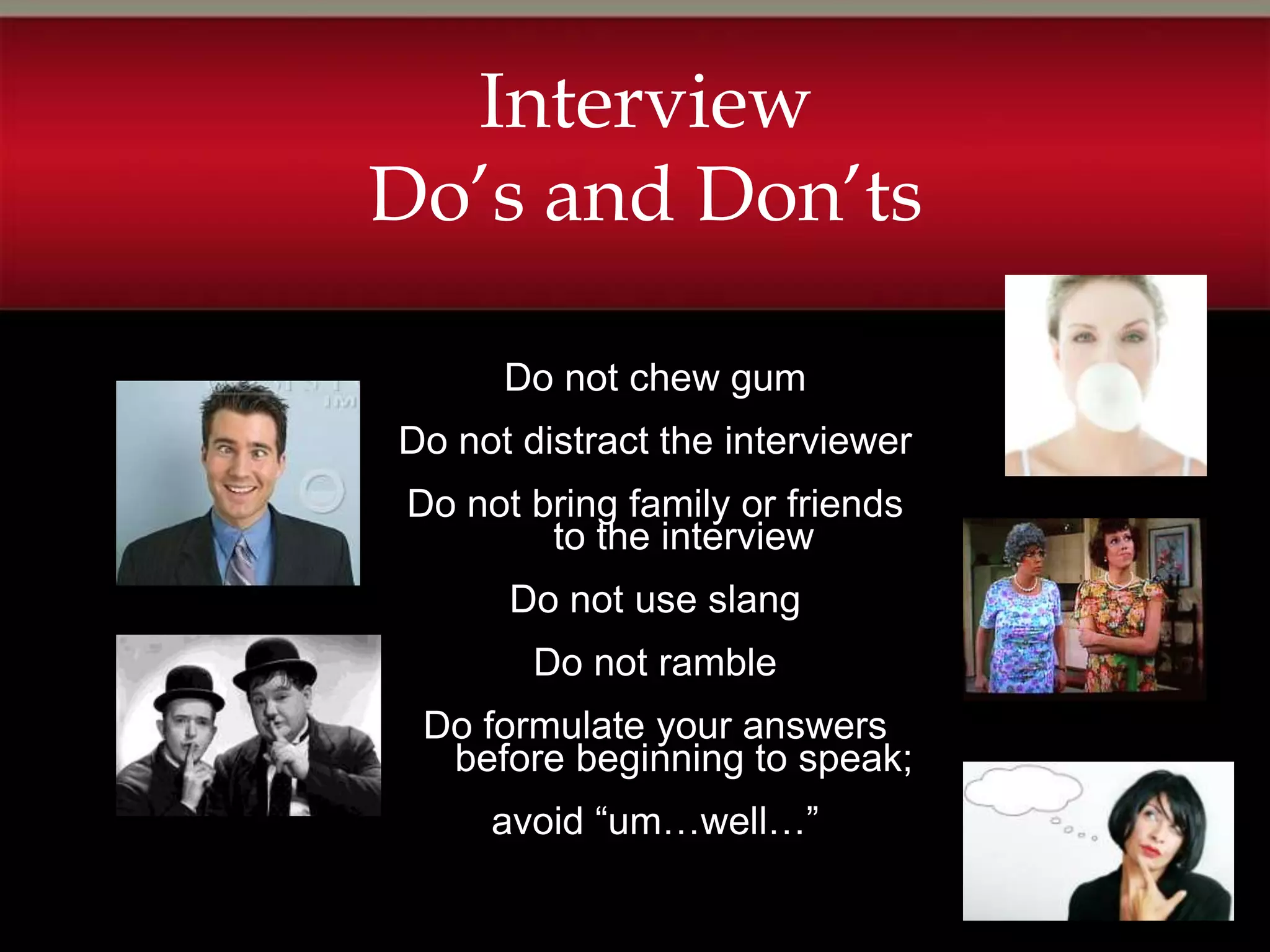 Interview
Do’s and Don’ts

      Do not chew gum
Do not distract the interviewer
 Do not bring family or friends
         to the interview
       Do not use slang
        Do not ramble
 Do formulate your answers
  before beginning to speak;
      avoid “um…well…”
 
