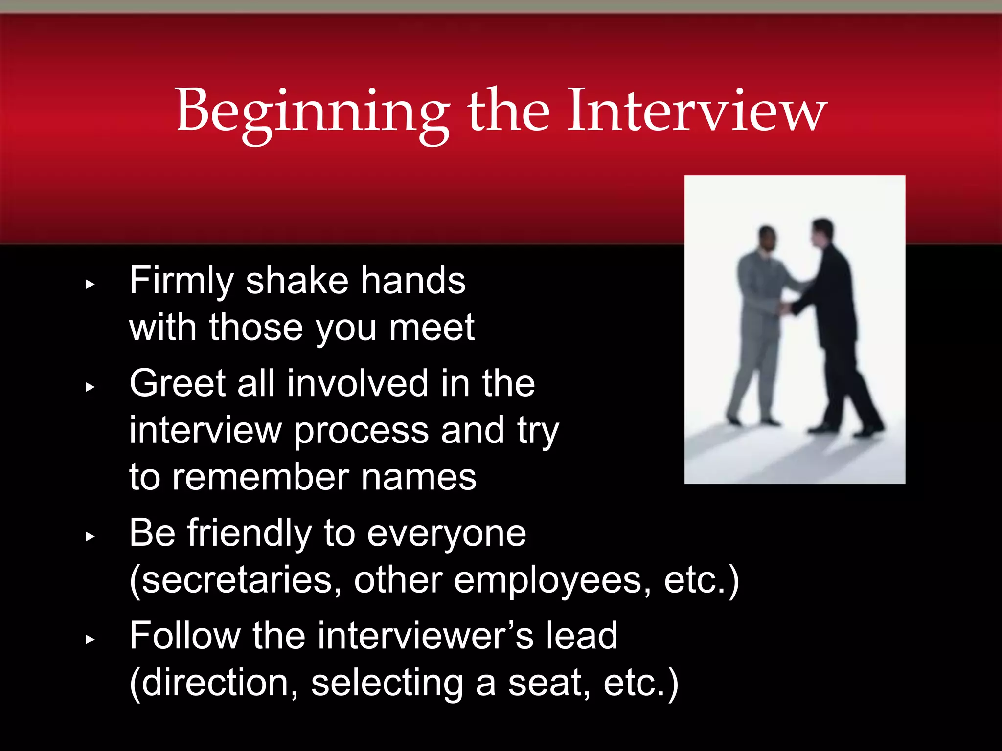 Beginning the Interview

▸   Firmly shake hands
    with those you meet
▸   Greet all involved in the
    interview process and try
    to remember names
▸   Be friendly to everyone
    (secretaries, other employees, etc.)
▸   Follow the interviewer’s lead
    (direction, selecting a seat, etc.)
 