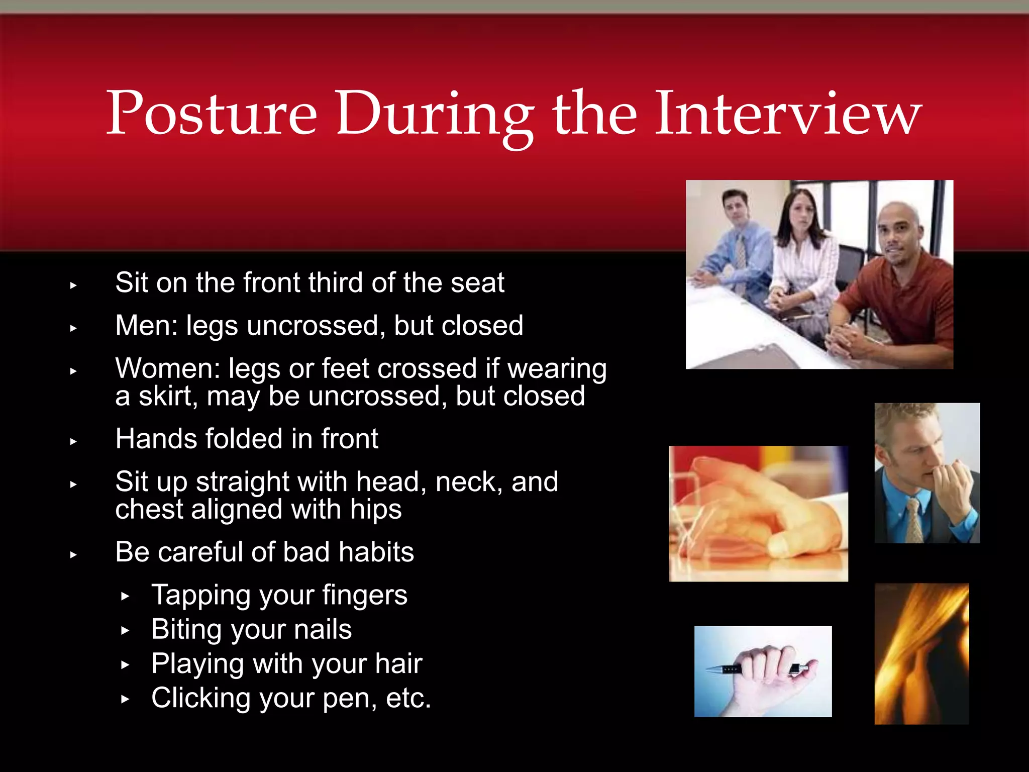 Posture During the Interview

▸   Sit on the front third of the seat
▸   Men: legs uncrossed, but closed
▸   Women: legs or feet crossed if wearing
    a skirt, may be uncrossed, but closed
▸   Hands folded in front
▸   Sit up straight with head, neck, and
    chest aligned with hips
▸   Be careful of bad habits
    ▸ Tapping your fingers
    ▸ Biting your nails
    ▸ Playing with your hair
    ▸ Clicking your pen, etc.
 