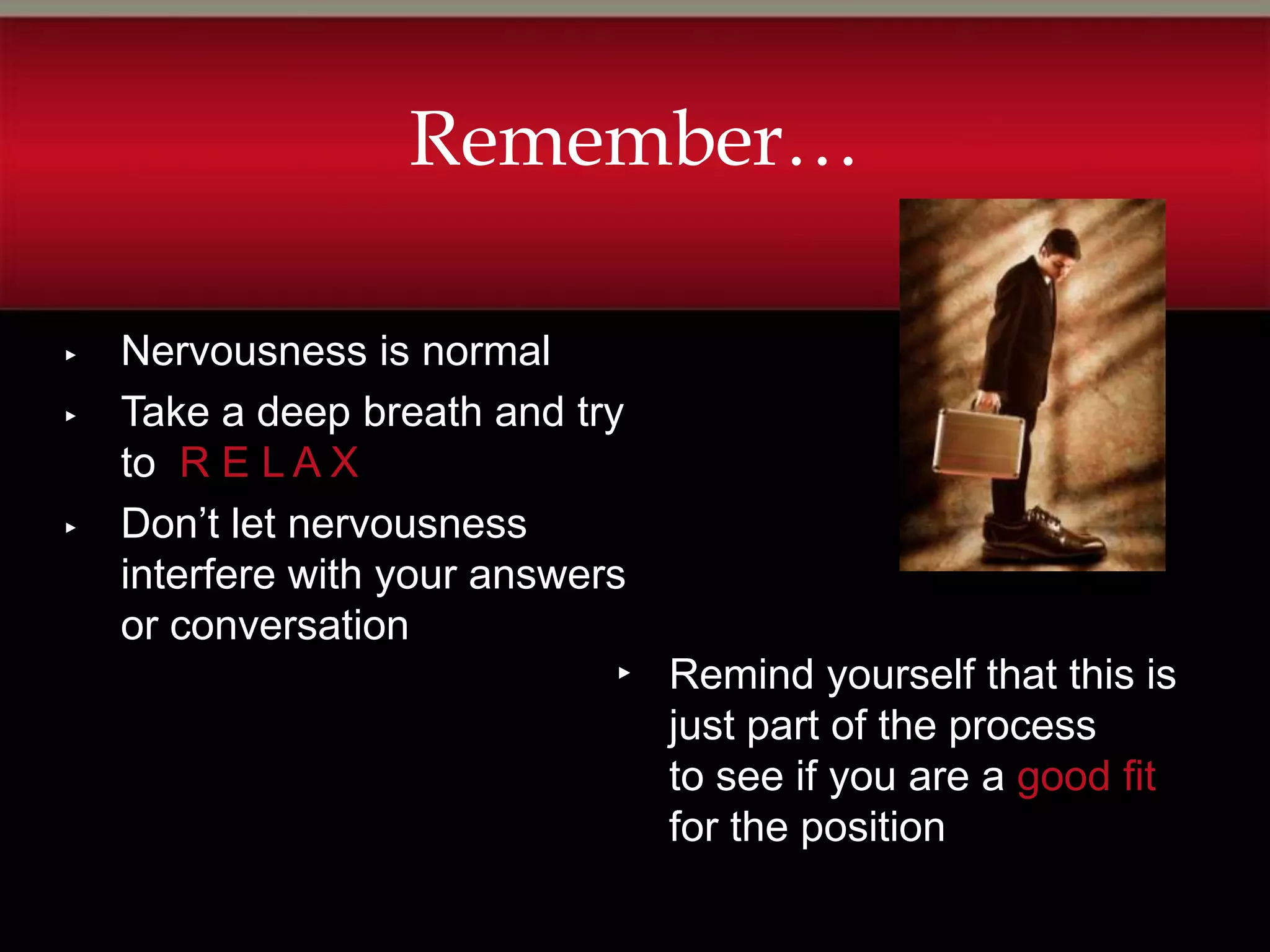 Remember…

▸   Nervousness is normal
▸   Take a deep breath and try
    to R E L A X
▸   Don’t let nervousness
    interfere with your answers
    or conversation
                              ▸   Remind yourself that this is
                                  just part of the process
                                  to see if you are a good fit
                                  for the position
 