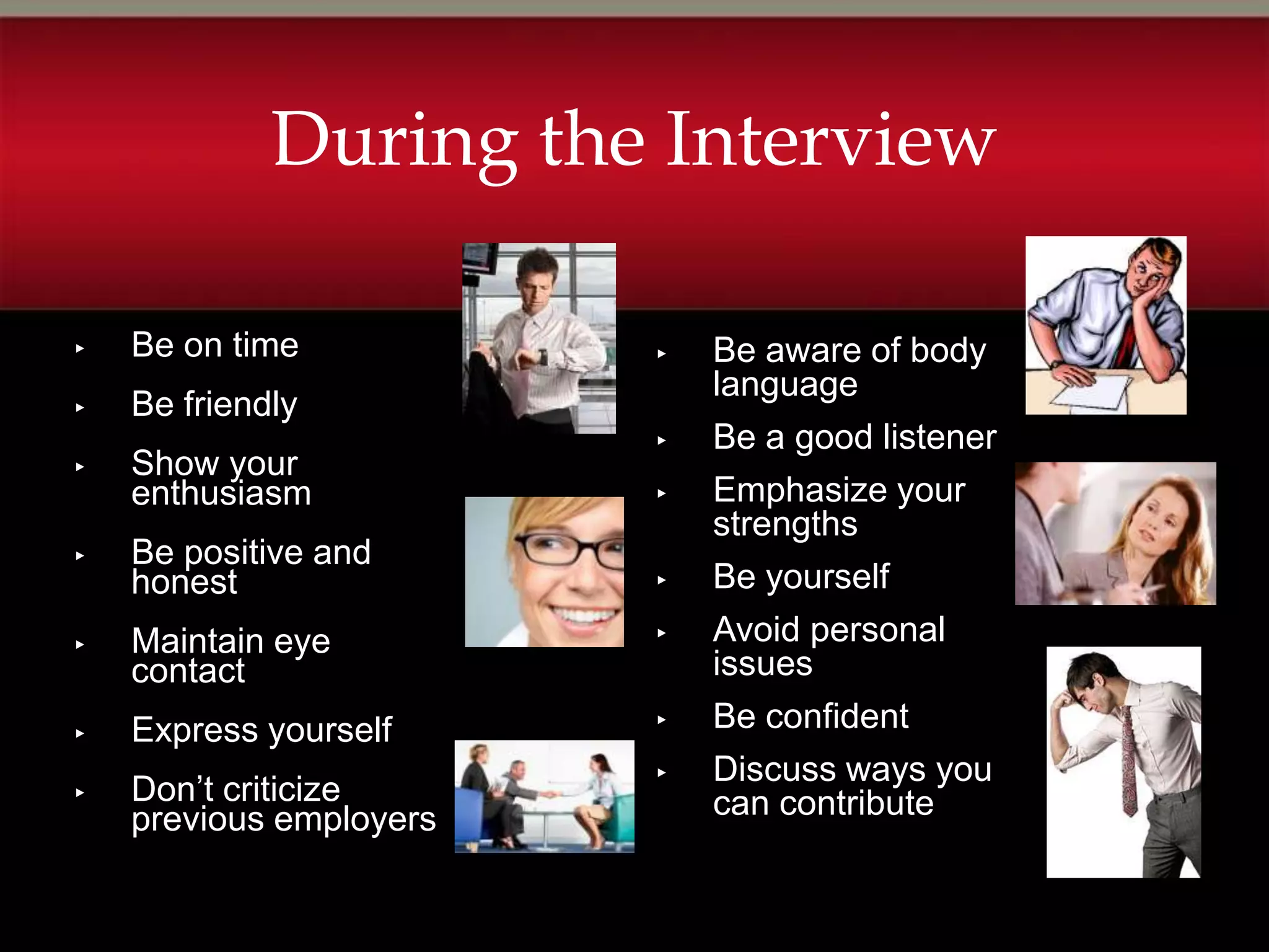 During the Interview

▸   Be on time           ▸   Be aware of body
                             language
▸   Be friendly
                         ▸   Be a good listener
▸   Show your
    enthusiasm           ▸   Emphasize your
                             strengths
▸   Be positive and
    honest               ▸   Be yourself
▸   Maintain eye         ▸   Avoid personal
    contact                  issues
▸   Express yourself     ▸   Be confident
                         ▸   Discuss ways you
▸   Don’t criticize          can contribute
    previous employers
 