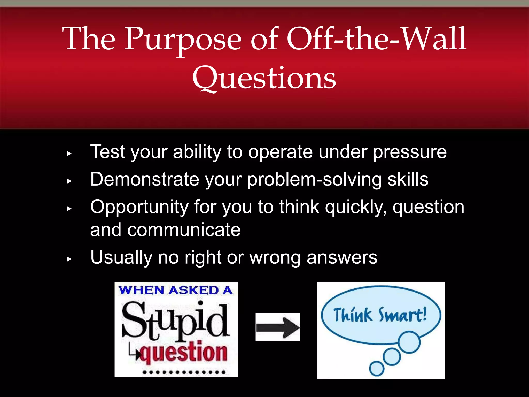 The Purpose of Off-the-Wall
        Questions

▸   Test your ability to operate under pressure
▸   Demonstrate your problem-solving skills
▸   Opportunity for you to think quickly, question
    and communicate
▸   Usually no right or wrong answers
 
