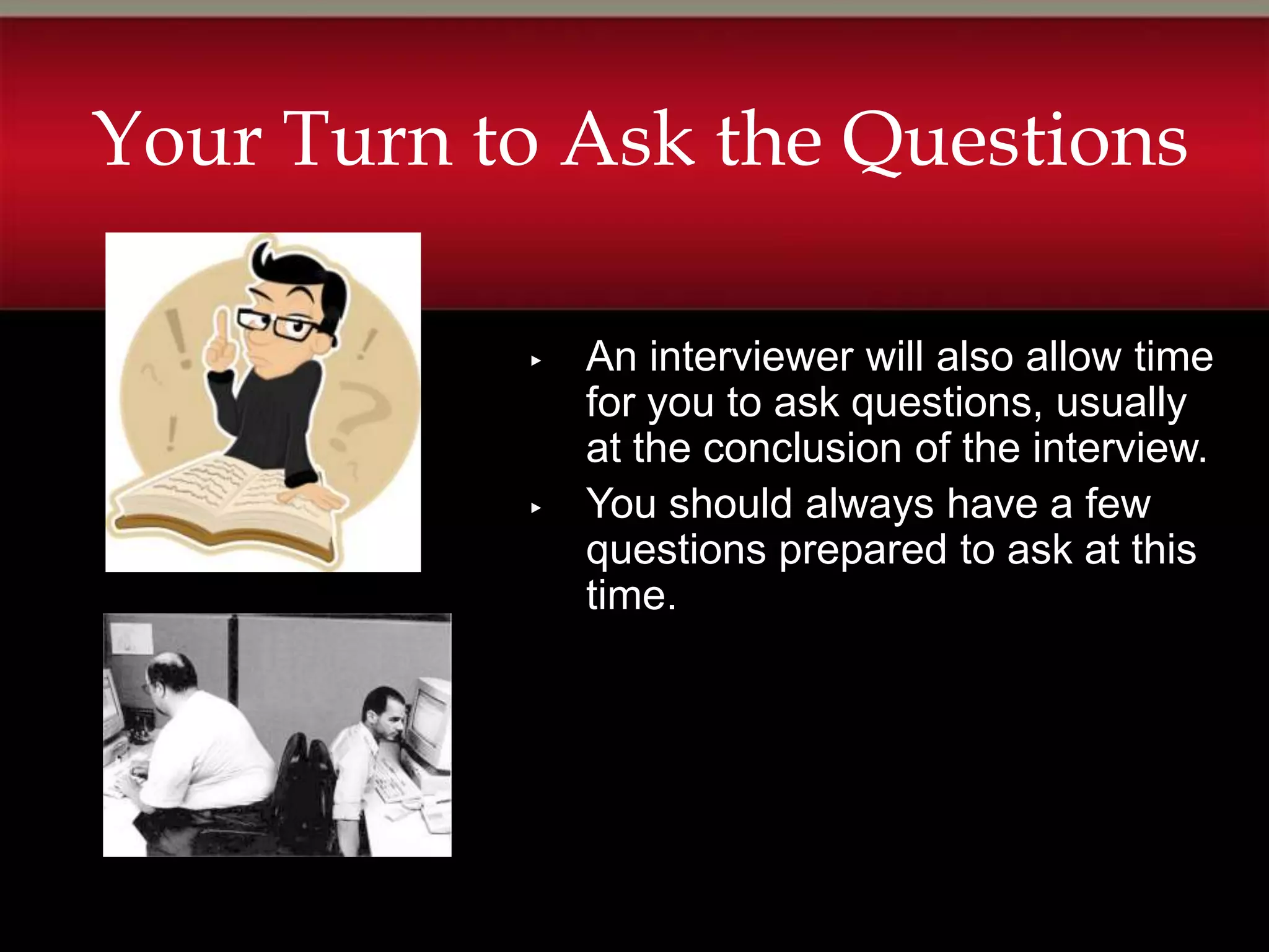 Your Turn to Ask the Questions

           ▸   An interviewer will also allow time
               for you to ask questions, usually
               at the conclusion of the interview.
           ▸   You should always have a few
               questions prepared to ask at this
               time.
 