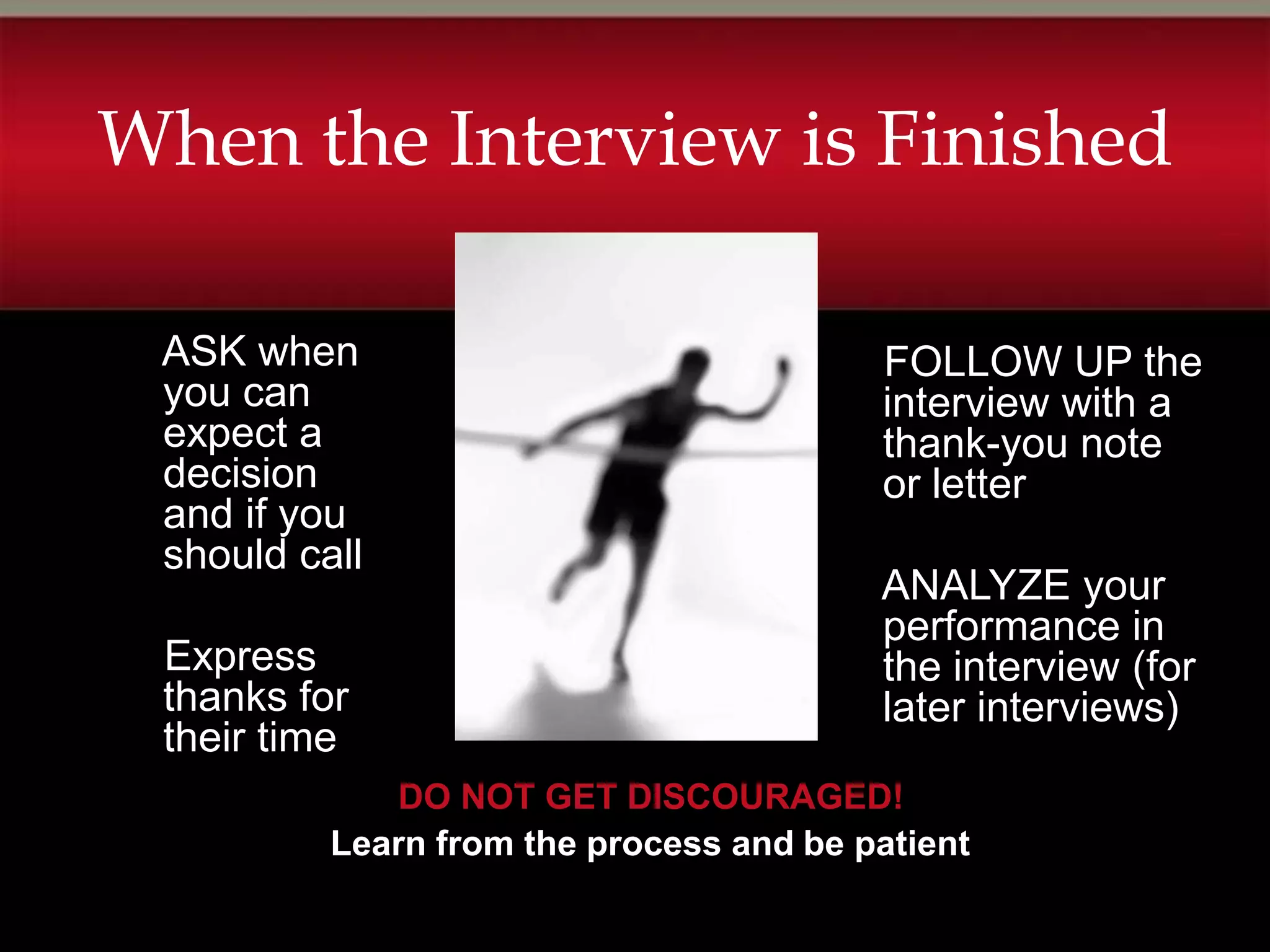 When the Interview is Finished

 ASK when                                FOLLOW UP the
 you can                                 interview with a
 expect a                                thank-you note
 decision                                or letter
 and if you
 should call
                                         ANALYZE your
                                         performance in
 Express                                 the interview (for
 thanks for                              later interviews)
 their time
             DO NOT GET DISCOURAGED!
          Learn from the process and be patient
 