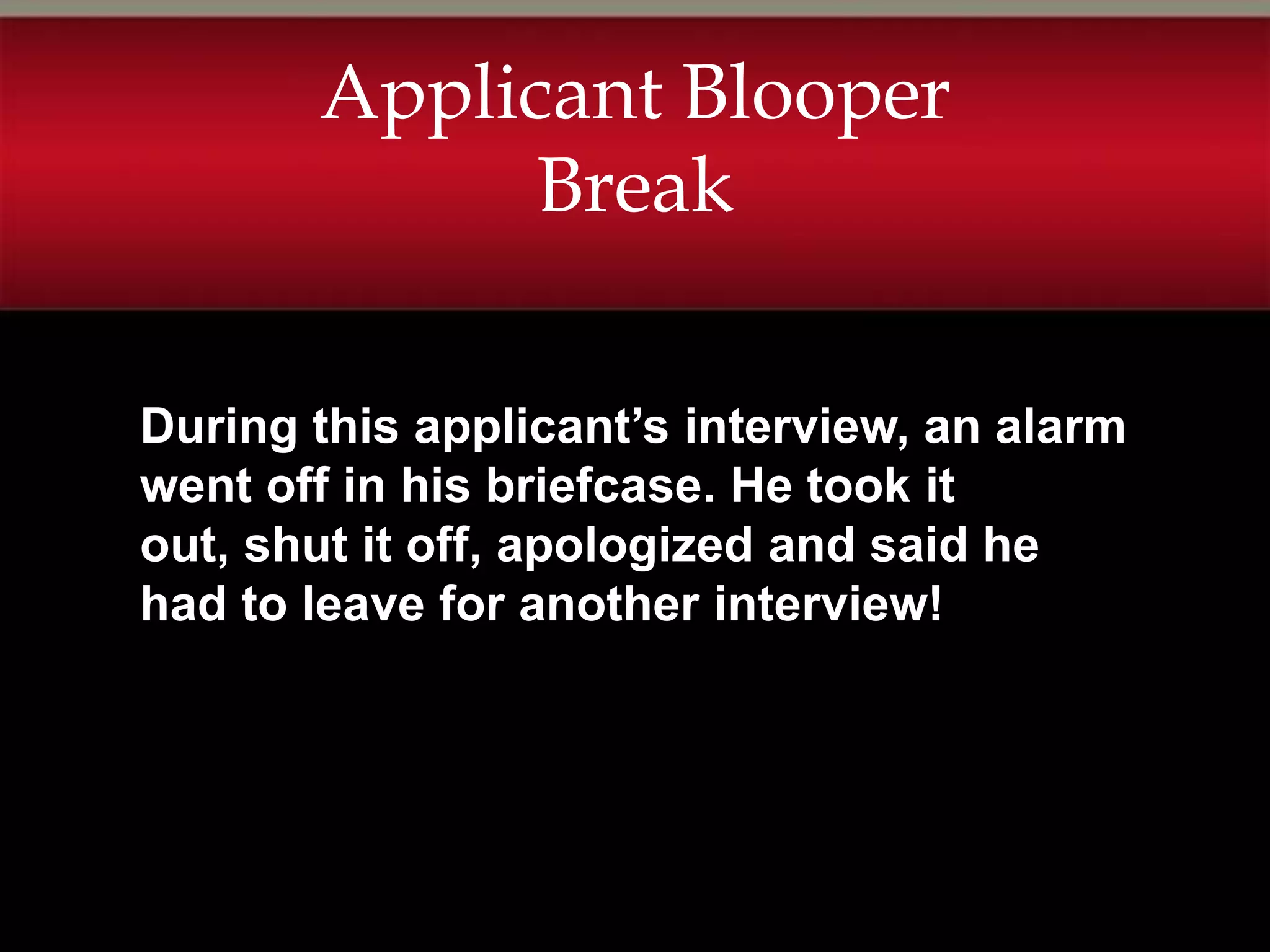 Applicant Blooper
             Break

During this applicant’s interview, an alarm
went off in his briefcase. He took it
out, shut it off, apologized and said he
had to leave for another interview!
 