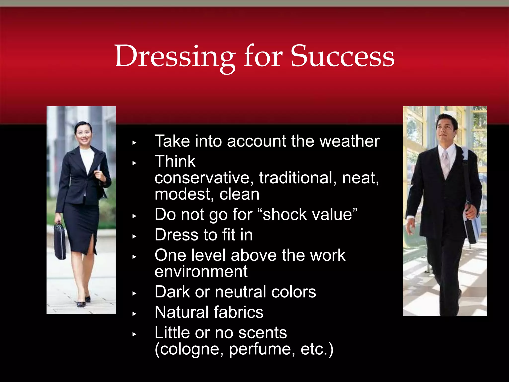 Dressing for Success

 ▸   Take into account the weather
 ▸   Think
     conservative, traditional, neat,
     modest, clean
 ▸   Do not go for “shock value”
 ▸   Dress to fit in
 ▸   One level above the work
     environment
 ▸   Dark or neutral colors
 ▸   Natural fabrics
 ▸   Little or no scents
     (cologne, perfume, etc.)
 