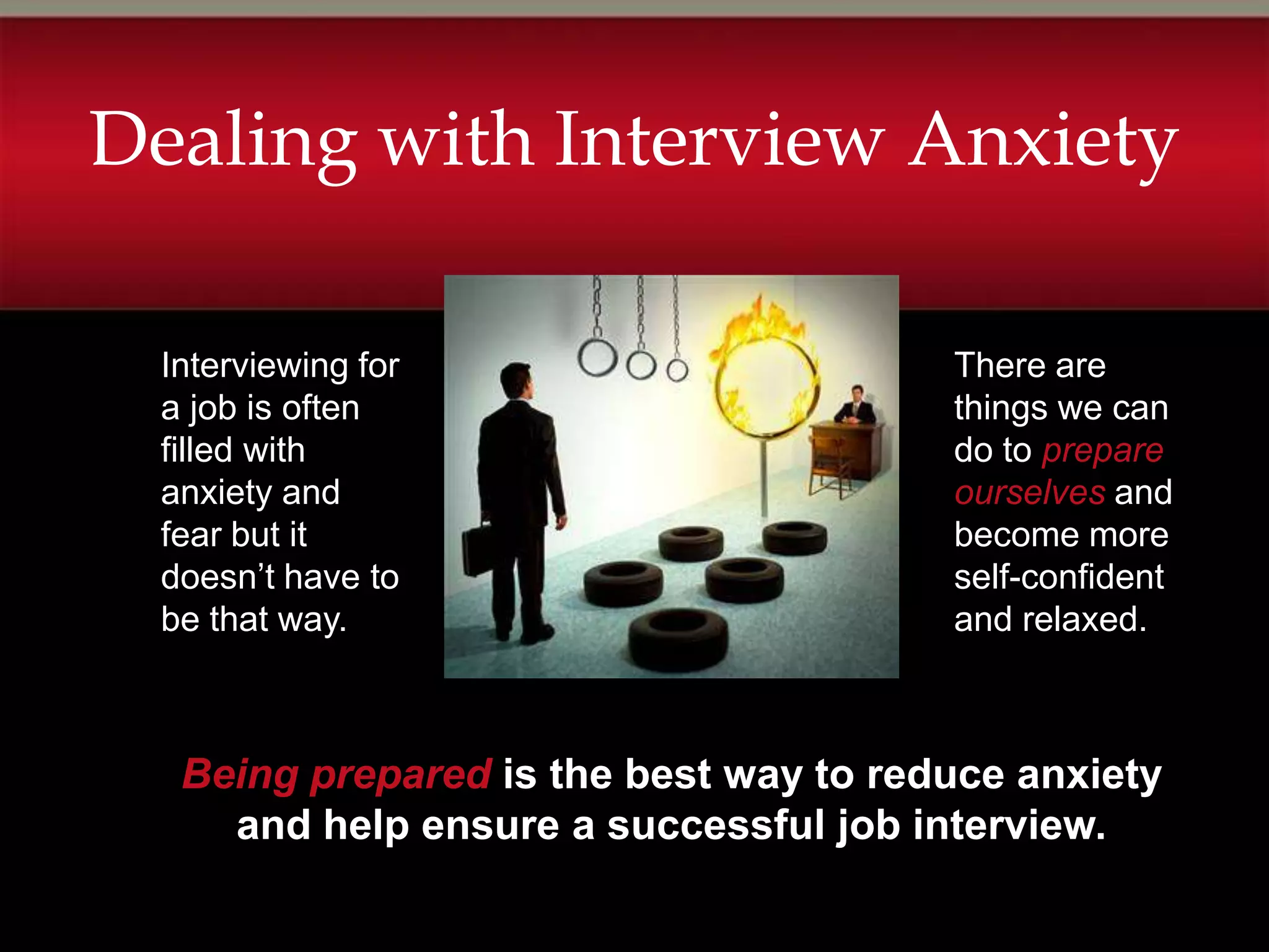 Dealing with Interview Anxiety

 Interviewing for                      There are
 a job is often                        things we can
 filled with                           do to prepare
 anxiety and                           ourselves and
 fear but it                           become more
 doesn’t have to                       self-confident
 be that way.                          and relaxed.



  Being prepared is the best way to reduce anxiety
    and help ensure a successful job interview.
 