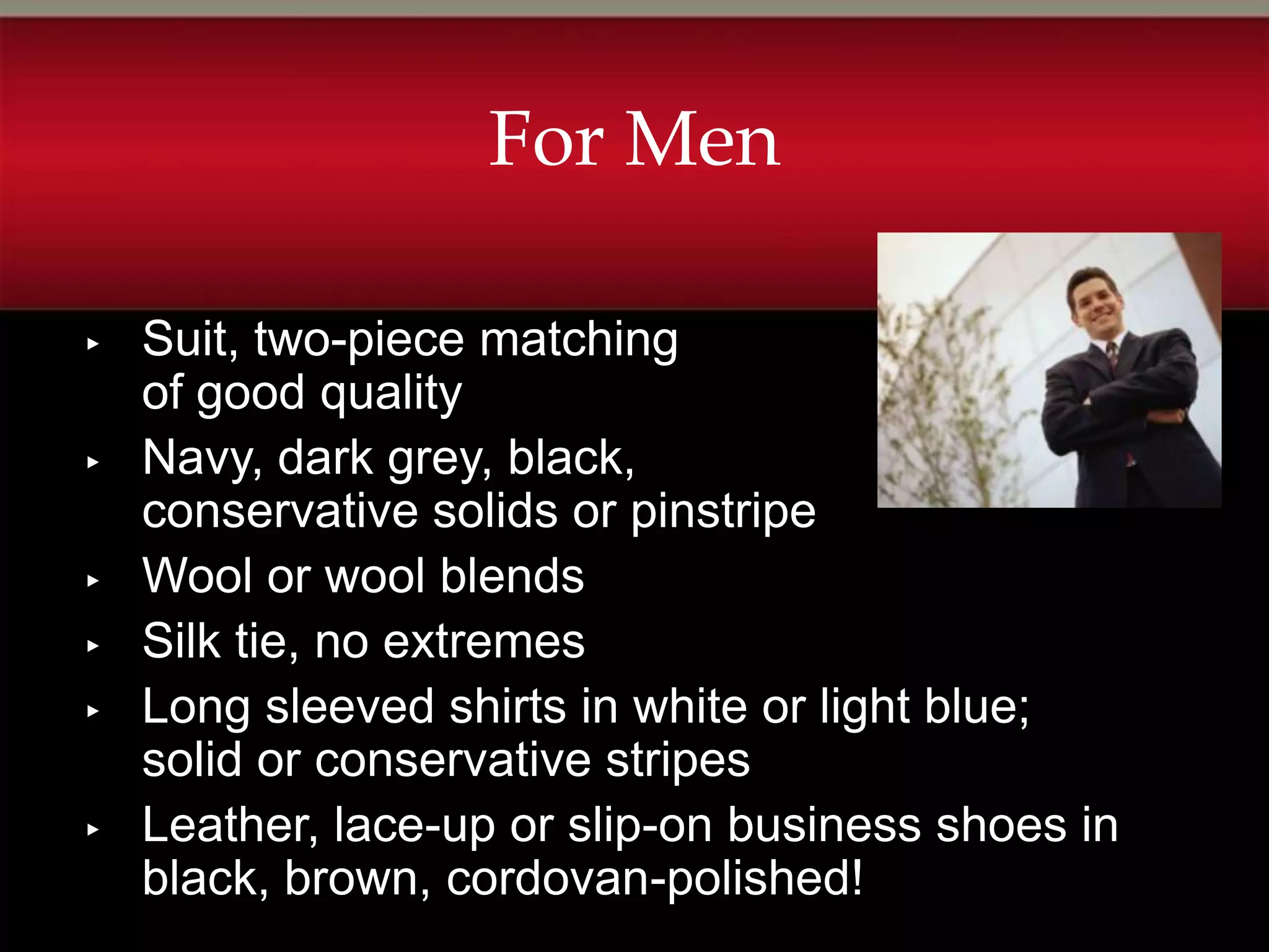 For Men

▸   Suit, two-piece matching
    of good quality
▸   Navy, dark grey, black,
    conservative solids or pinstripe
▸   Wool or wool blends
▸   Silk tie, no extremes
▸   Long sleeved shirts in white or light blue;
    solid or conservative stripes
▸   Leather, lace-up or slip-on business shoes in
    black, brown, cordovan-polished!
 