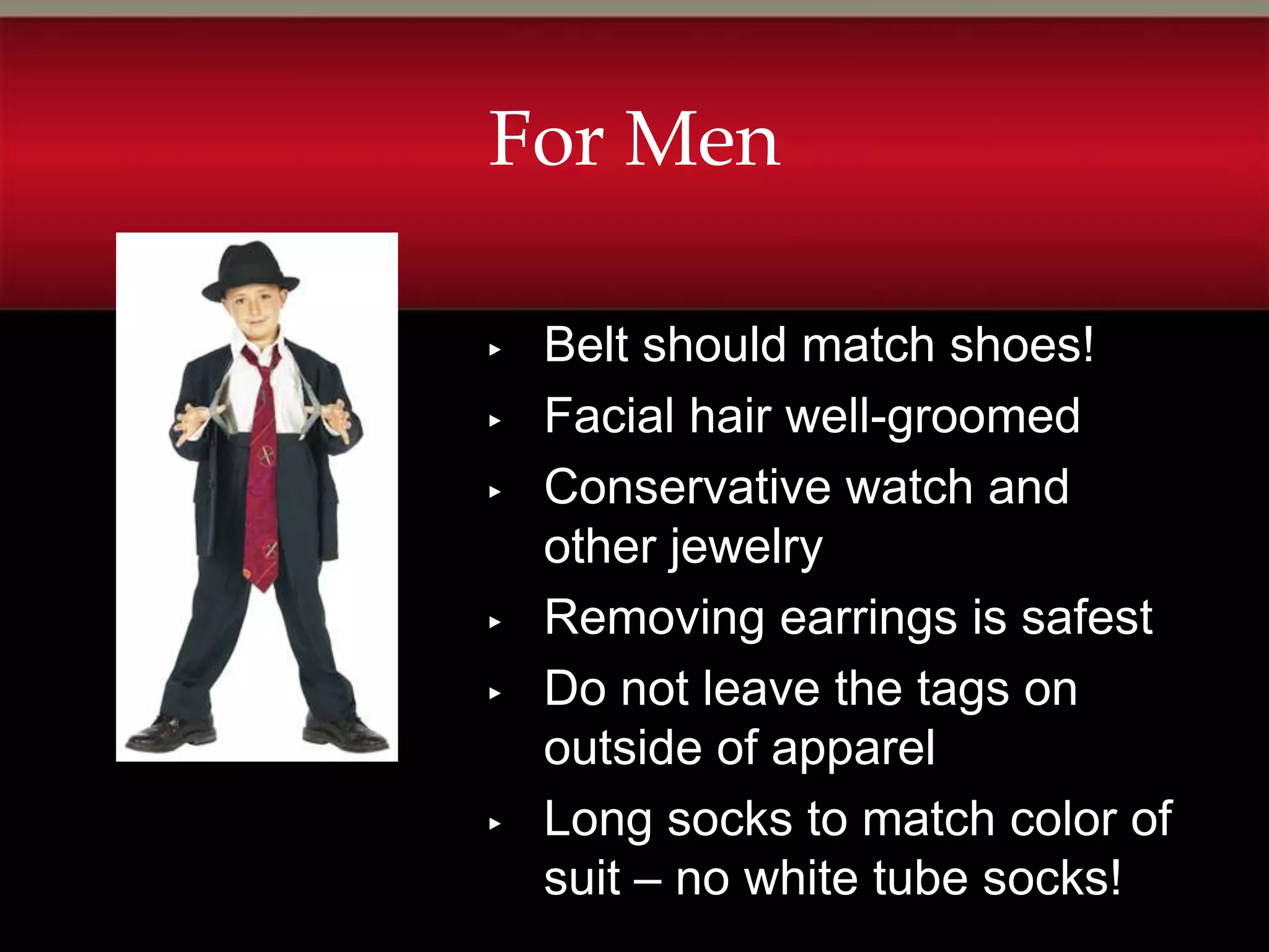 For Men

▸   Belt should match shoes!
▸   Facial hair well-groomed
▸   Conservative watch and
    other jewelry
▸   Removing earrings is safest
▸   Do not leave the tags on
    outside of apparel
▸   Long socks to match color of
    suit – no white tube socks!
 