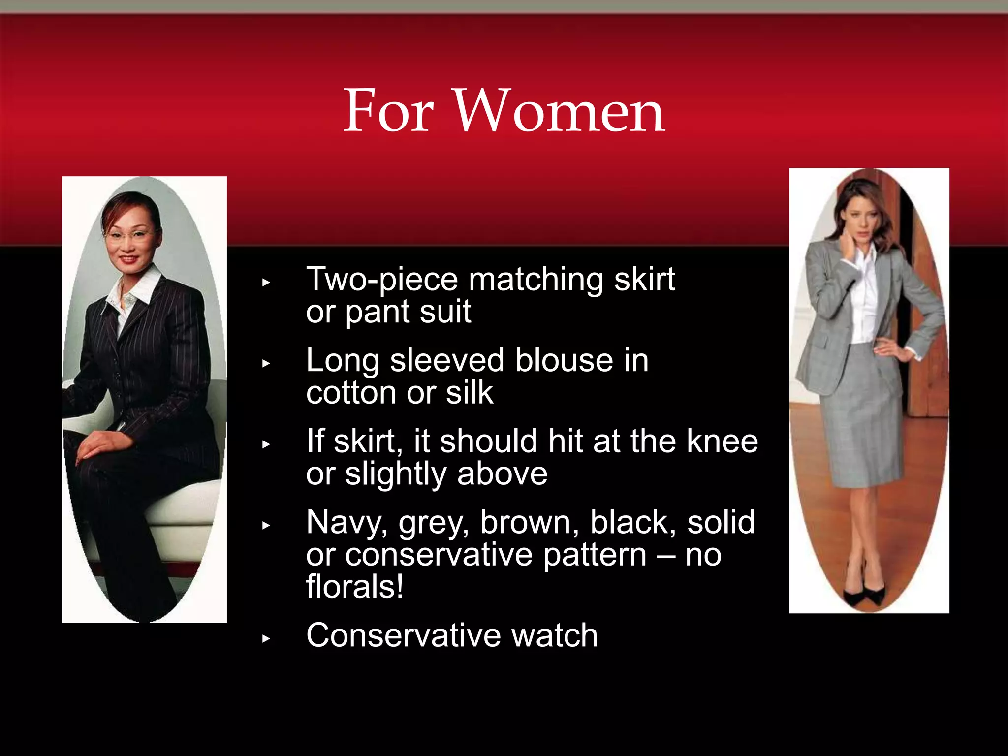 For Women

▸   Two-piece matching skirt
    or pant suit
▸   Long sleeved blouse in
    cotton or silk
▸   If skirt, it should hit at the knee
    or slightly above
▸   Navy, grey, brown, black, solid
    or conservative pattern – no
    florals!
▸   Conservative watch
 