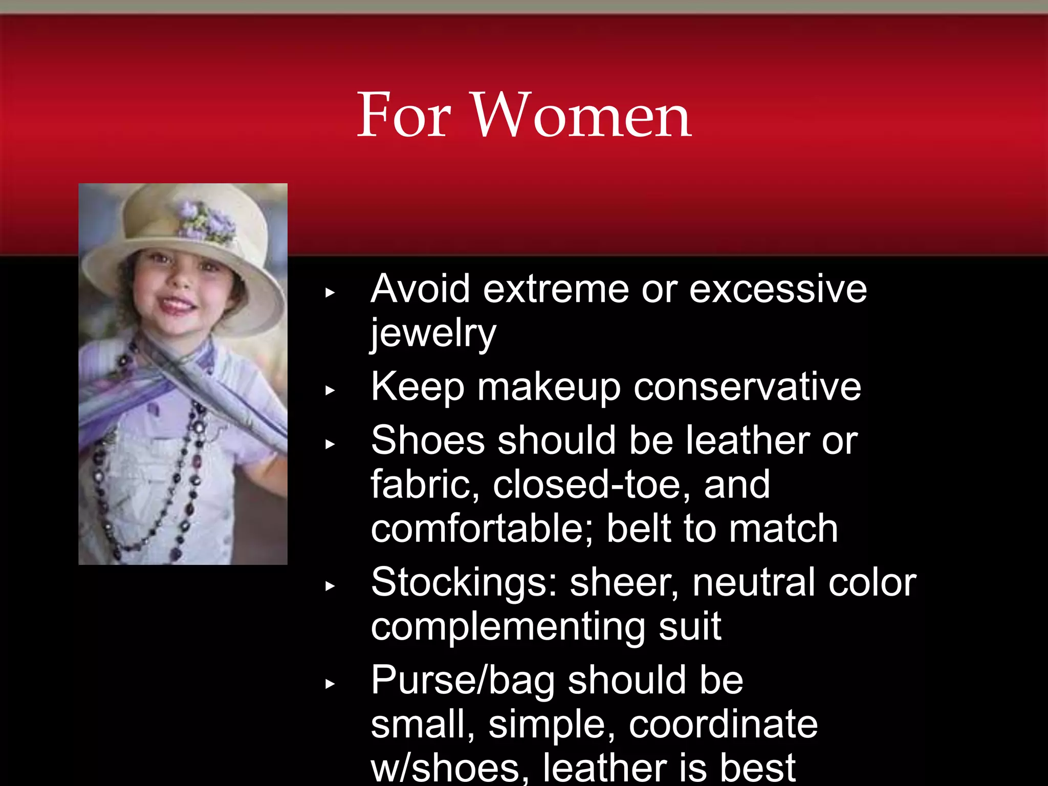 For Women

▸   Avoid extreme or excessive
    jewelry
▸   Keep makeup conservative
▸   Shoes should be leather or
    fabric, closed-toe, and
    comfortable; belt to match
▸   Stockings: sheer, neutral color
    complementing suit
▸   Purse/bag should be
    small, simple, coordinate
    w/shoes, leather is best
 