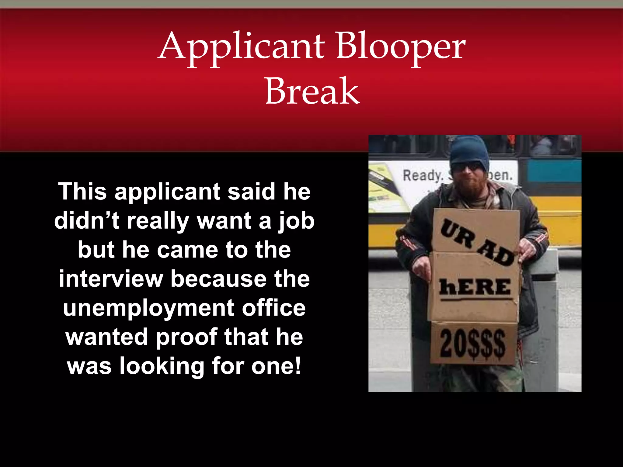 Applicant Blooper
               Break

This applicant said he
didn’t really want a job
  but he came to the
interview because the
 unemployment office
 wanted proof that he
 was looking for one!
 