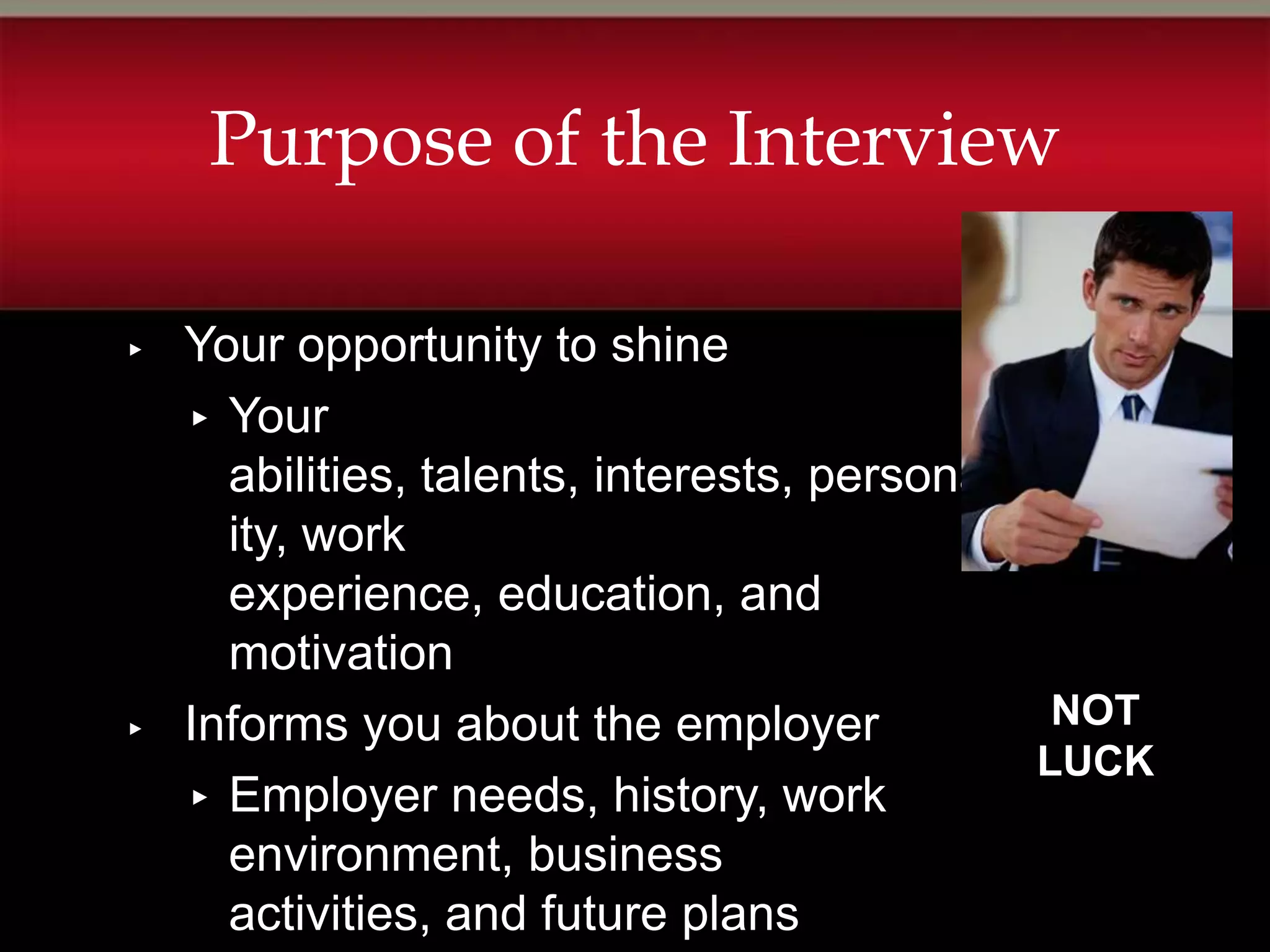Purpose of the Interview

▸   Your opportunity to shine
    ▸ Your
      abilities, talents, interests, personal
      ity, work
      experience, education, and
      motivation
▸   Informs you about the employer             NOT
                                              LUCK
    ▸ Employer needs, history, work
      environment, business
      activities, and future plans
 