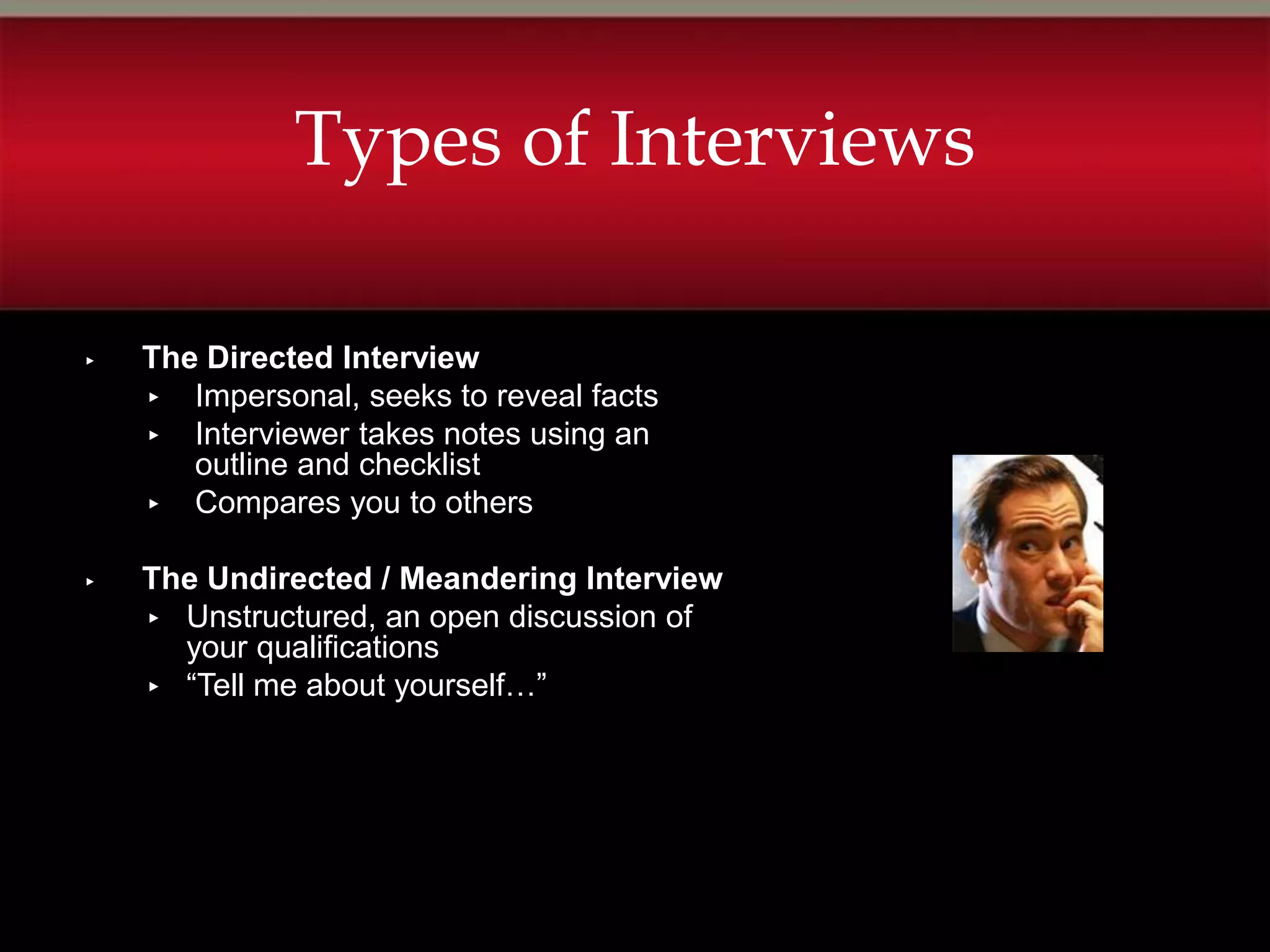 Types of Interviews

▸   The Directed Interview
    ▸ Impersonal, seeks to reveal facts
    ▸ Interviewer takes notes using an
       outline and checklist
    ▸ Compares you to others


▸   The Undirected / Meandering Interview
    ▸ Unstructured, an open discussion of
      your qualifications
    ▸ “Tell me about yourself…”
 