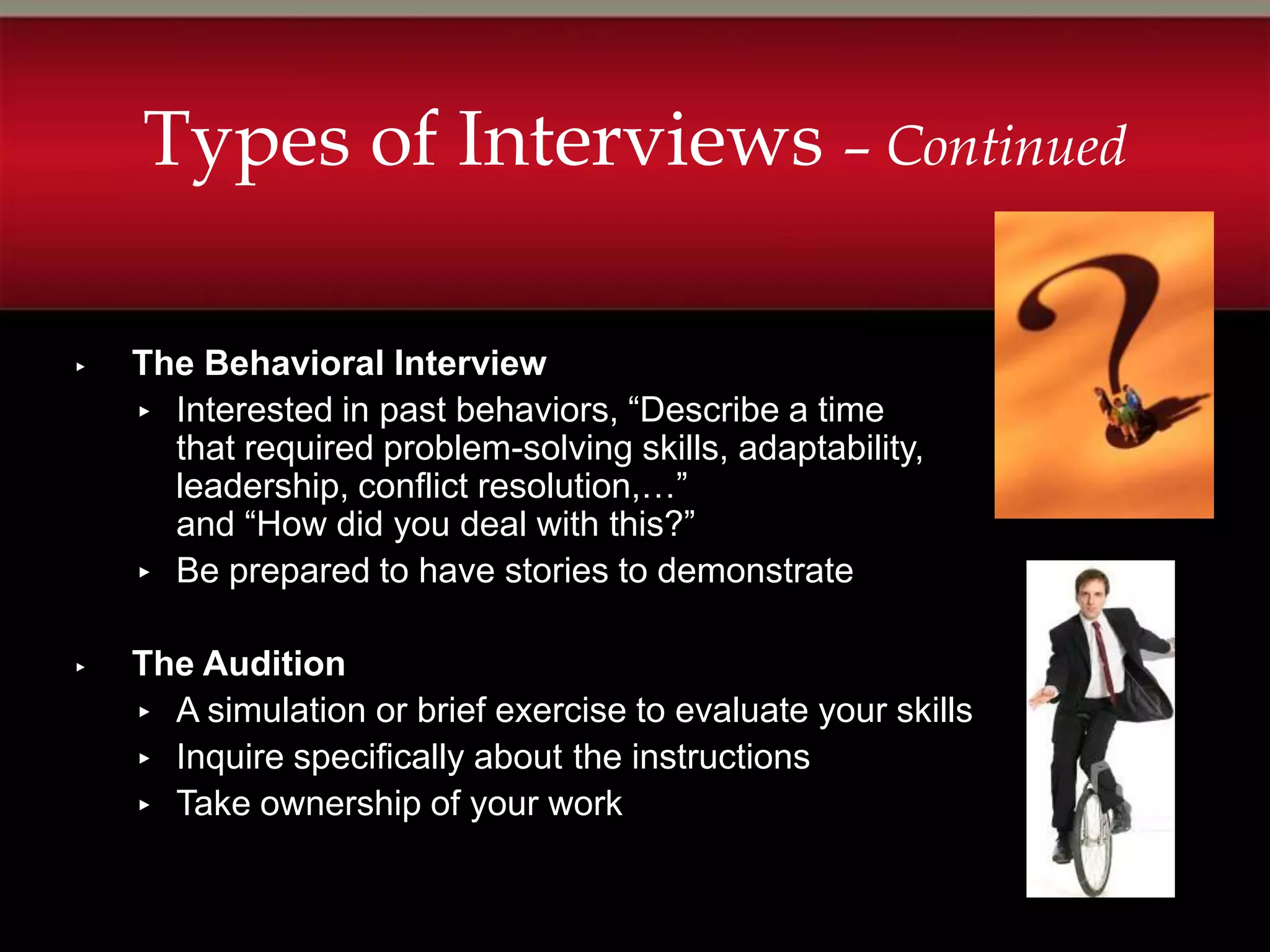 Types of Interviews – Continued

▸   The Behavioral Interview
    ▸ Interested in past behaviors, “Describe a time
      that required problem-solving skills, adaptability,
      leadership, conflict resolution,…”
      and “How did you deal with this?”
    ▸ Be prepared to have stories to demonstrate


▸   The Audition
    ▸ A simulation or brief exercise to evaluate your skills
    ▸ Inquire specifically about the instructions
    ▸ Take ownership of your work
 