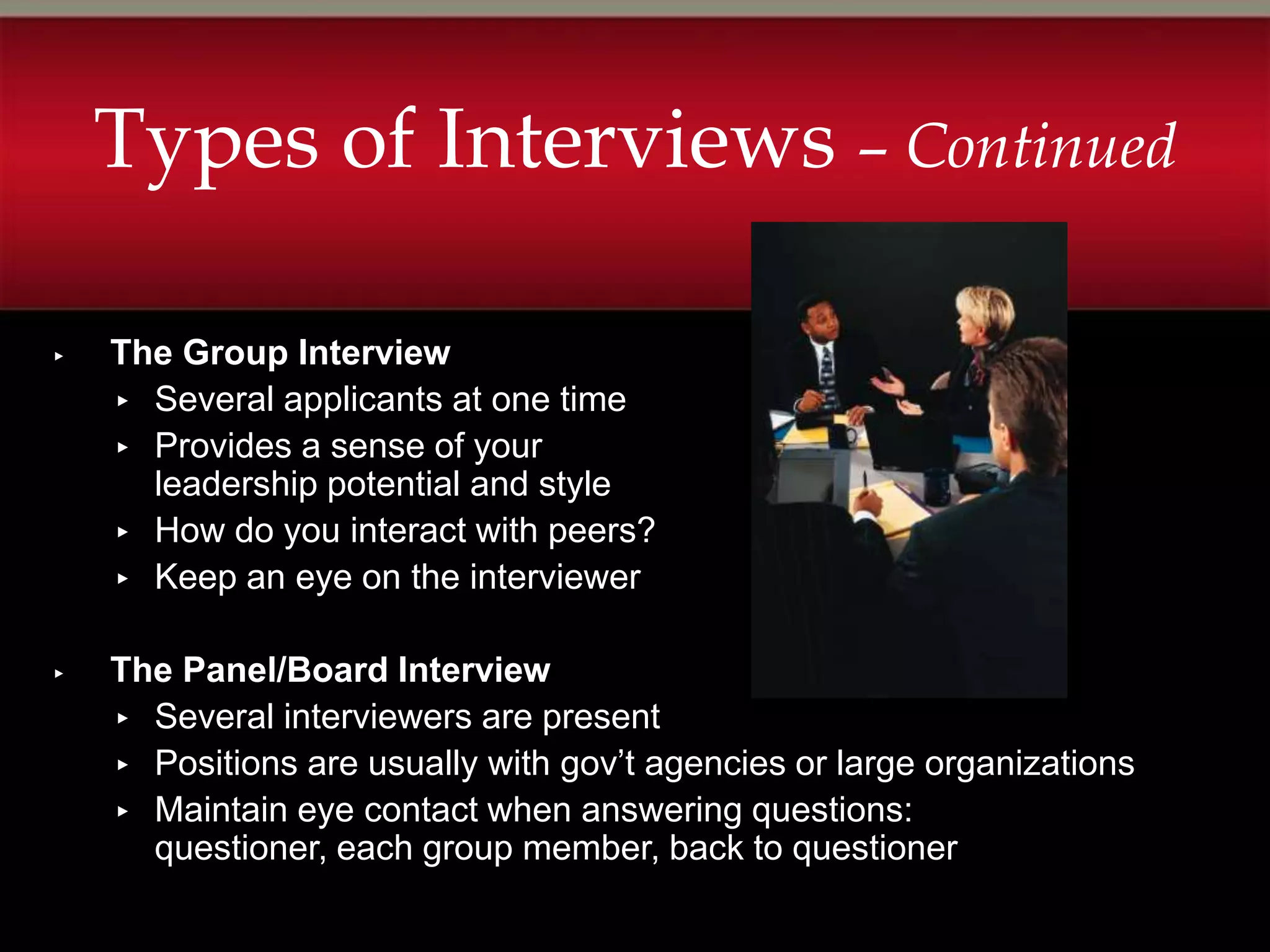 Types of Interviews – Continued

▸   The Group Interview
    ▸ Several applicants at one time
    ▸ Provides a sense of your
      leadership potential and style
    ▸ How do you interact with peers?
    ▸ Keep an eye on the interviewer


▸   The Panel/Board Interview
    ▸ Several interviewers are present
    ▸ Positions are usually with gov’t agencies or large organizations
    ▸ Maintain eye contact when answering questions:
      questioner, each group member, back to questioner
 