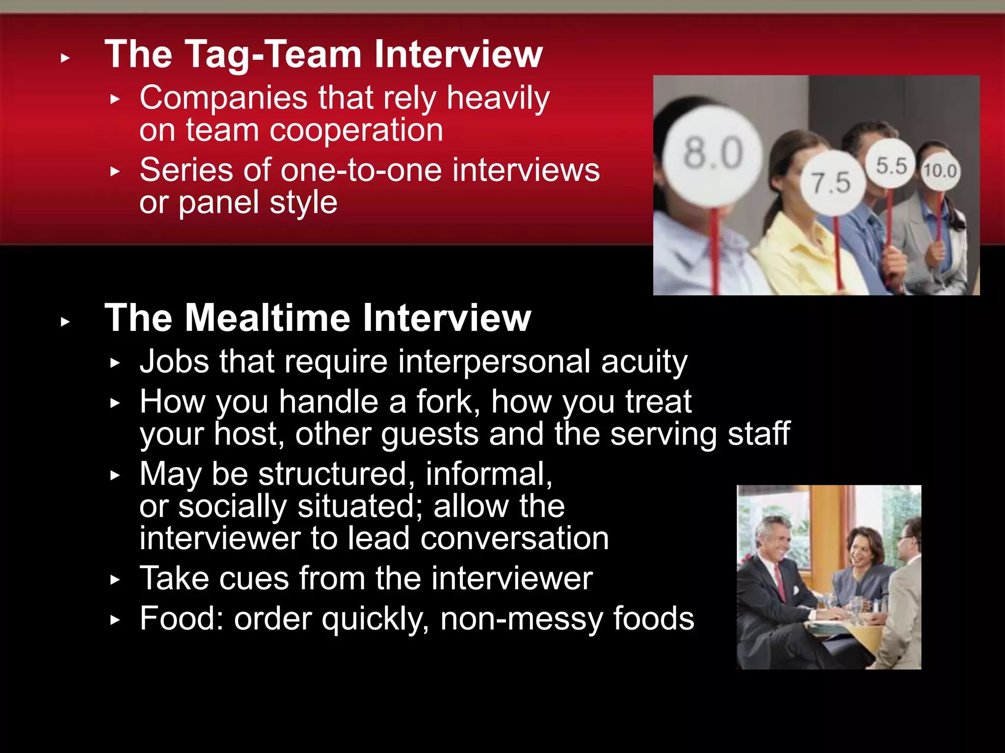 ▸   The Tag-Team Interview
    ▸   Companies that rely heavily
        on team cooperation
    ▸   Series of one-to-one interviews
        or panel style


▸   The Mealtime Interview
    ▸   Jobs that require interpersonal acuity
    ▸   How you handle a fork, how you treat
        your host, other guests and the serving staff
    ▸   May be structured, informal,
        or socially situated; allow the
        interviewer to lead conversation
    ▸   Take cues from the interviewer
    ▸   Food: order quickly, non-messy foods
 