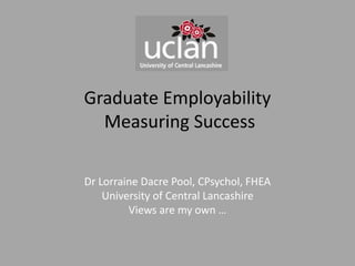 Graduate Employability
Measuring Success
Dr Lorraine Dacre Pool, CPsychol, FHEA
University of Central Lancashire
Views are my own …
 