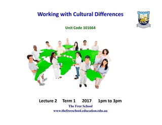 .
Working with Cultural Differences
Unit Code 101664
Lecture 2 Term 1 2017 1pm to 3pm
The Free School
www.thefreeschool.education.edu.au
 