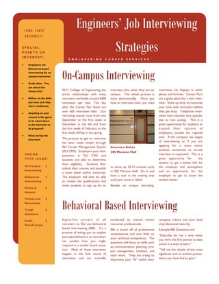 IOWA STATE
                                         Engineers’ Job Interviewing
    UNIVERSITY


SPECIAL
POINTS OF
INTEREST:
                                                                       Strategies
                                   E N G I N E E R I N G       C A R E E R     S E R V I C E S

•     Employers use




                              On-Campus Interviewing
      Behavioral-based
      Interviewing for on
      campus interviews

•     Smile often. You
      are one of the
      chosen few!             ISU’s College of Engineering has     interview time when they are on       interviews can happen in other
                              active relationships with many       campus. This whole process is         places and formats. Career Fairs
•     Reflect on the skills   recruiters and holds around 4000     done electronically. Once you         are a great place for a mini inter-
      you have and relay      interviews per year. The day         have an interview time, you need      view. Show up early to maximize
      them confidently.       after the Career Fair there are                                            your time with recruiters before
                              over 600 interviews held. Our                                              they get busy. Telephone inter-
•     Anything on your
      resume is fair game
                              recruiting season runs from mid                                            views have become very popular
      to be asked about       September to the first week in                                             due to cost savings. This is a
      in the interview so     December in the fall and from                                              great opportunity for students to
      be prepared!            the first week of February to the                                          expand their options of
                              first week of May in the spring.                                           employers outside the regional
•     Relax during the
                              The process to get an interview                                            area. If the company has stages
      interview!
                              has been made simple through                                               of interviewing or if you are
                              ISU Career Management System                                               applying for a more senior
                                                                   Interview Suites
                              (ISU CMS). Employers post their                                            position, sometimes an on-site
                                                                   305 Marston Hall
    INSIDE                    positions in ISU CMS and                                                   interview is requested. This is a
    THIS ISSUE:               students are able to determine                                             great opportunity for           the
                              their eligibility. Students then                                           student to get a better feel for
    On Campus          1                                           to show up 10-15 minutes early        the employer and atmosphere
                              submit their resume, and possibly
    Interviewing                                                   in 305 Marston Hall. Go in and        and an opportunity for the
                              a cover letter and/or transcript.
    Behavioral                The employer will then be able       have a seat in the waiting area       employer to get to know the
                       1
    Interviewing              to review the qualifications and     until your name is called.            student better.
                              invite students to sign up for an    Besides on campus recruiting,
    Points of          1
    Interest




                              Behavioral Based Interviewing
    Verbals and        2
    Nonverbals

    Tough              2
    Questions

    Inside       2            Eighty-five percent of all           conducted by trained human            company culture and your level
    StoryContact              recruiters to ISU use behavioral     resources professionals.              of professional maturity.
                              based interviewing (BBI). It’s a     BBI is based off of professional      Example BBI Questions are:
                              process of asking you to explain     competencies and very little on
                              your past behaviors so recruiters                                          “Describe for me a time when
                                                                   your technical competency. The        you were the first person to take
                              can predict how you might            questions will focus on skills such
                              respond in a similar future situa-                                         action in a team project.”
                                                                   as communication, planning, pro-
                              tion. Most of these interviews       ject management, initiative, and      “Tell me the details of the most
                              happen in the first round of         team work. They are trying to         significant oral or written presen-
                              interviews and are normally          determine your “fit” within their     tation you have had to give.”
 