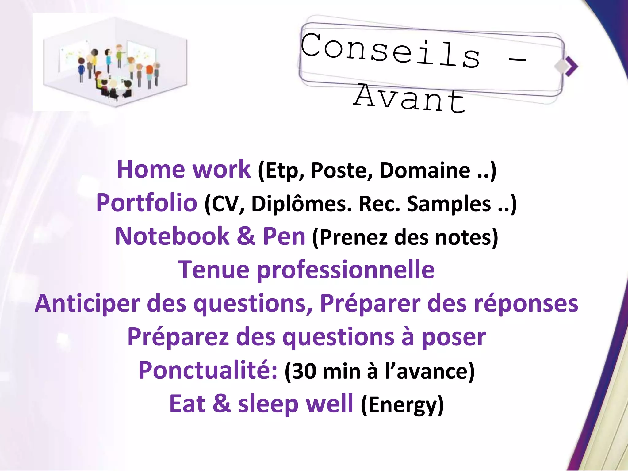 Home work (Etp, Poste, Domaine ..)
Portfolio (CV, Diplômes. Rec. Samples ..)
Notebook & Pen (Prenez des notes)
Tenue professionnelle
Anticiper des questions, Préparer des réponses
Préparez des questions à poser
Ponctualité: (30 min à l’avance)
Eat & sleep well (Energy)
 
