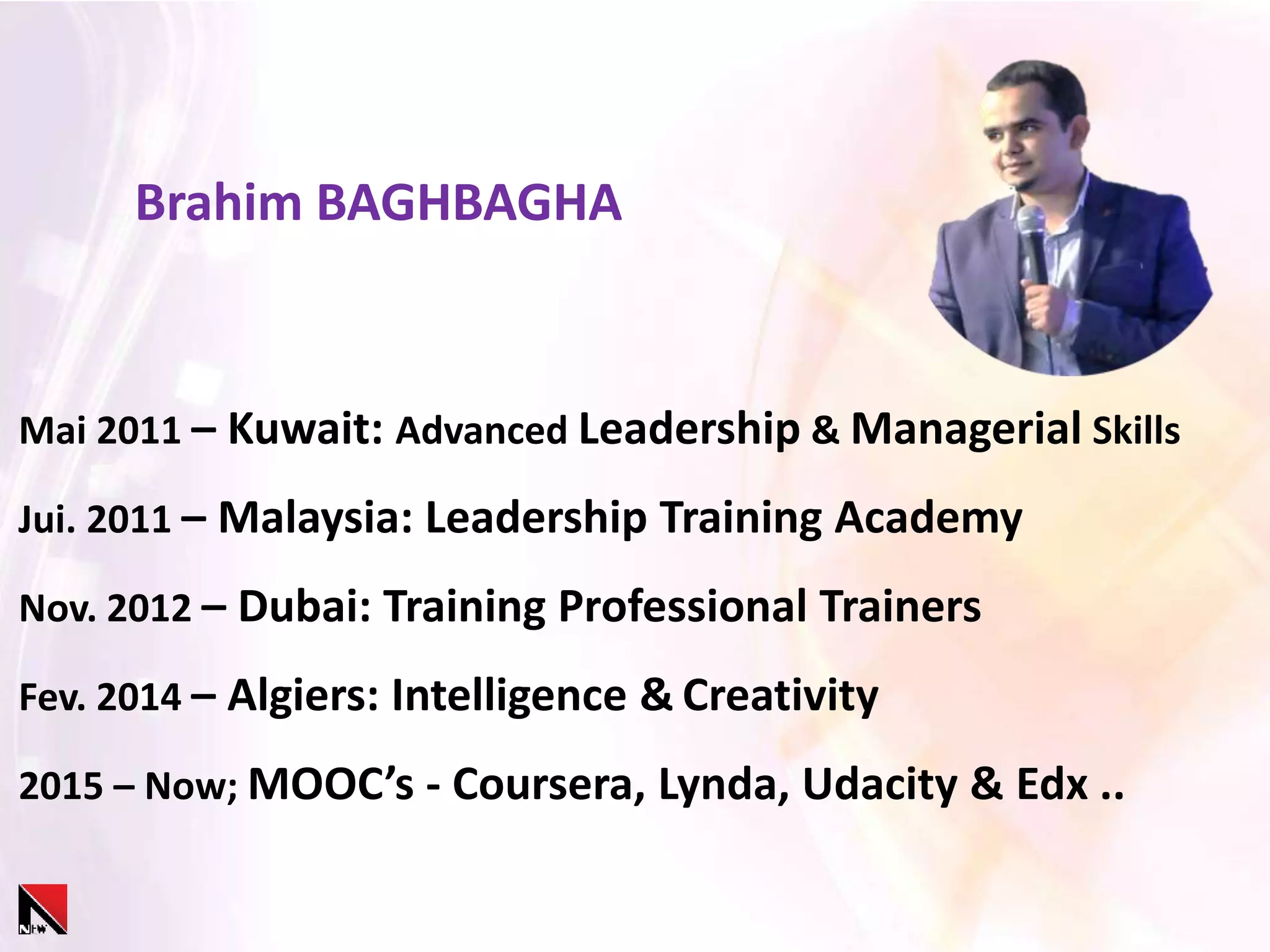 Mai 2011 – Kuwait: Advanced Leadership & Managerial Skills
Jui. 2011 – Malaysia: Leadership Training Academy
Nov. 2012 – Dubai: Training Professional Trainers
Fev. 2014 – Algiers: Intelligence & Creativity
2015 – Now; MOOC’s - Coursera, Lynda, Udacity & Edx ..
Brahim BAGHBAGHA
 