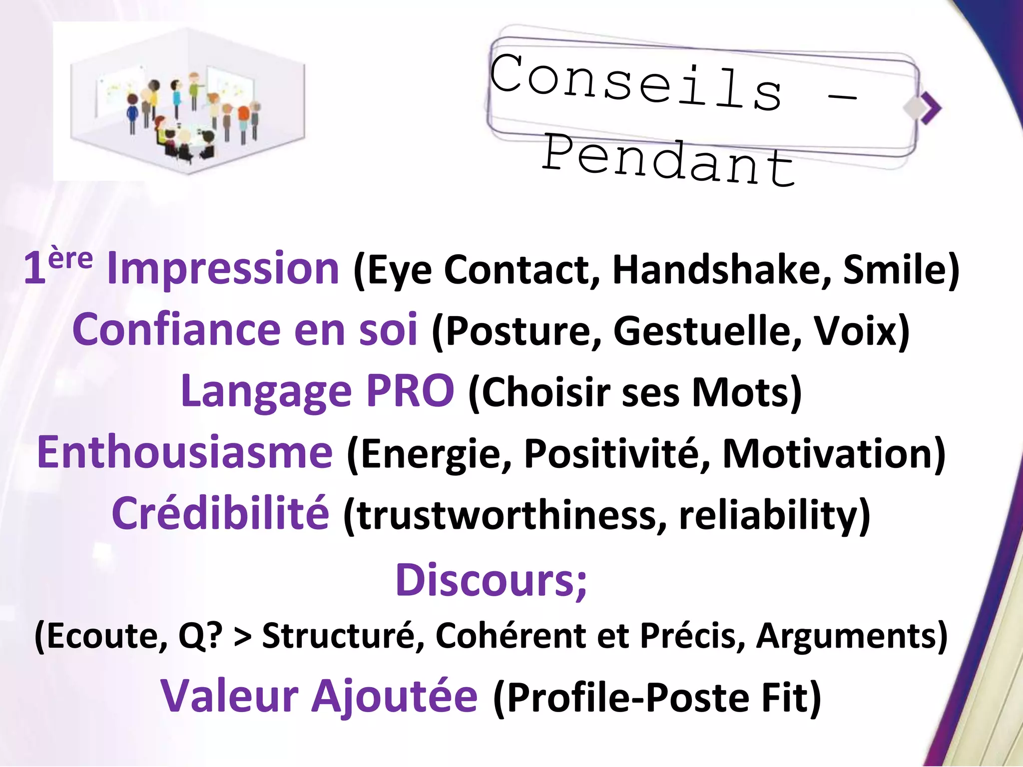 1ère Impression (Eye Contact, Handshake, Smile)
Confiance en soi (Posture, Gestuelle, Voix)
Langage PRO (Choisir ses Mots)
Enthousiasme (Energie, Positivité, Motivation)
Crédibilité (trustworthiness, reliability)
Discours;
(Ecoute, Q? > Structuré, Cohérent et Précis, Arguments)
Valeur Ajoutée (Profile-Poste Fit)
 