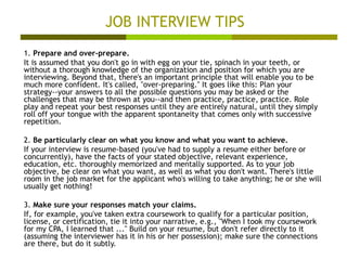 JOB INTERVIEW TIPS 1.  Prepare and over-prepare. It is assumed that you don't go in with egg on your tie, spinach in your teeth, or without a thorough knowledge of the organization and position for which you are interviewing. Beyond that, there's an important principle that will enable you to be much more confident. It's called, "over-preparing." It goes like this: Plan your strategy--your answers to all the possible questions you may be asked or the challenges that may be thrown at you--and then practice, practice, practice. Role play and repeat your best responses until they are entirely natural, until they simply roll off your tongue with the apparent spontaneity that comes only with successive repetition.  2.  Be particularly clear on what you know and what you want to achieve. If your interview is resume-based (you've had to supply a resume either before or concurrently), have the facts of your stated objective, relevant experience, education, etc. thoroughly memorized and mentally supported. As to your job objective, be clear on what you want, as well as what you don't want. There's little room in the job market for the applicant who's willing to take anything; he or she will usually get nothing!  3.  Make sure your responses match your claims. If, for example, you've taken extra coursework to qualify for a particular position, license, or certification, tie it into your narrative, e.g., "When I took my coursework for my CPA, I learned that ..." Build on your resume, but don't refer directly to it (assuming the interviewer has it in his or her possession); make sure the connections are there, but do it subtly.  