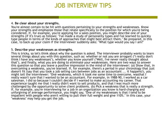 JOB INTERVIEW TIPS 4.  Be clear about your strengths. You're almost certain to be hit with questions pertaining to your strengths and weaknesses. Know your strengths and emphasize those that relate specifically to the position for which you're being considered. If, for example, you're applying for a sales position, you might describe one of your strengths (if it's true) as follows: "I've made a study of personality types and I've learned to quickly type people in terms of the kinds of approaches that might best attract them." Be prepared, in this case, to back up your claim if the interviewer suddenly asks: "What type would you say I am?"  5.  Describe your weaknesses as strengths. This is tricky, so let's think about why the question is asked. The interviewer probably wants to learn several things about you with this question, such as: whether or not you are arrogant ("I really don't think I have any weaknesses"), whether you know yourself ("Well, I've never really thought about that"), and finally, what you are doing to eliminate your weaknesses. Here are two ways to answer this question so that you leave a positive impression in the mind of the interviewer: (a) Show that, in overcoming a weakness, you've learned. If, for example, there's a period in your chronology that just doesn't fit (say that you took a job selling cars between jobs as an accountant ... it happens!), you might tell the interviewer: "One weakness, which it took me some time to overcome, wasthat I really wasn't sure that I wanted to be an accountant. For example, in 1988-90, I worked as a car salesman. I did so because I couldn't decide if I wanted to make accounting my career. That experience taught me that I really didn't want to sell products, and that I was much more challenged by the opportunity to solve client problems. (b) Pick a weakness that is really a strength. If, for example, you're interviewing for a job in an organization you know is hard-charging and unforgiving of average performance, you might say, "One of my weaknesses is that I tend to be impatient with people who aren't willing to pull their full weight and give 110%." In this case, your "weakness" may help you get the job.  