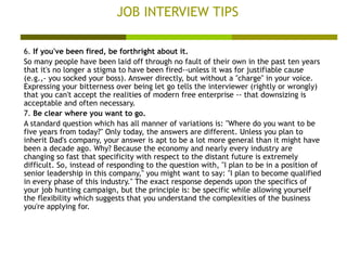 JOB INTERVIEW TIPS 6.  If you've been fired, be forthright about it. So many people have been laid off through no fault of their own in the past ten years that it's no longer a stigma to have been fired--unless it was for justifiable cause (e.g.,- you socked your boss). Answer directly, but without a "charge" in your voice. Expressing your bitterness over being let go tells the interviewer (rightly or wrongly) that you can't accept the realities of modern free enterprise -- that downsizing is acceptable and often necessary.  7.  Be clear where you want to go. A standard question which has all manner of variations is: "Where do you want to be five years from today?" Only today, the answers are different. Unless you plan to inherit Dad's company, your answer is apt to be a lot more general than it might have been a decade ago. Why? Because the economy and nearly every industry are changing so fast that specificity with respect to the distant future is extremely difficult. So, instead of responding to the question with, "I plan to be in a position of senior leadership in this company," you might want to say: "I plan to become qualified in every phase of this industry." The exact response depends upon the specifics of your job hunting campaign, but the principle is: be specific while allowing yourself the flexibility which suggests that you understand the complexities of the business you're applying for.  