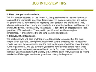 JOB INTERVIEW TIPS 8.  Have clear personal standards. This is a sleeper because, on the face of it, the question doesn't seem to have much to do with the immediate interview. Today, however, many organizations are looking for people who DO have standards regarding their personal and professional lives, who can articulate them clearly and concisely, and who live by them. In this case, the briefer, the better. "I delegate my weaknesses." "I don't take on projects unless I can give them 100% dedication." "I respond in specifics and avoid meaningless generalities." "I am committed to life-long learning and growth."  9.  Interview the interviewer. The applicant who will take anything offered is unlikely to win any but the most temporary of positions. A competent interviewer (there are some) will respect your efforts to assess the organization and the position in terms of whether or not it meets YOUR requirements. And you owe it to yourself to have defined before hand, what you ideally want and what you are willing to settle for, under certain conditions. For example, you might really want a salary of $75,000 to begin with, but you'd be willing to take less if the opportunities for growth are clearly in the picture.  