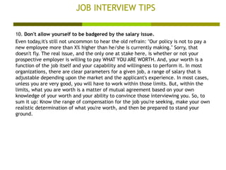 JOB INTERVIEW TIPS 10.  Don't allow yourself to be badgered by the salary issue. Even today,it's still not uncommon to hear the old refrain: "Our policy is not to pay a new employee more than X% higher than he/she is currently making." Sorry, that doesn't fly. The real issue, and the only one at stake here, is whether or not your prospective employer is willing to pay WHAT YOU ARE WORTH. And, your worth is a function of the job itself and your capability and willingness to perform it. In most organizations, there are clear parameters for a given job, a range of salary that is adjustable depending upon the market and the applicant's experience. In most cases, unless you are very good, you will have to work within those limits. But, within the limits, what you are worth is a matter of mutual agreement based on your own knowledge of your worth and your ability to convince those interviewing you. So, to sum it up: Know the range of compensation for the job you're seeking, make your own realistic determination of what you're worth, and then be prepared to stand your ground.  