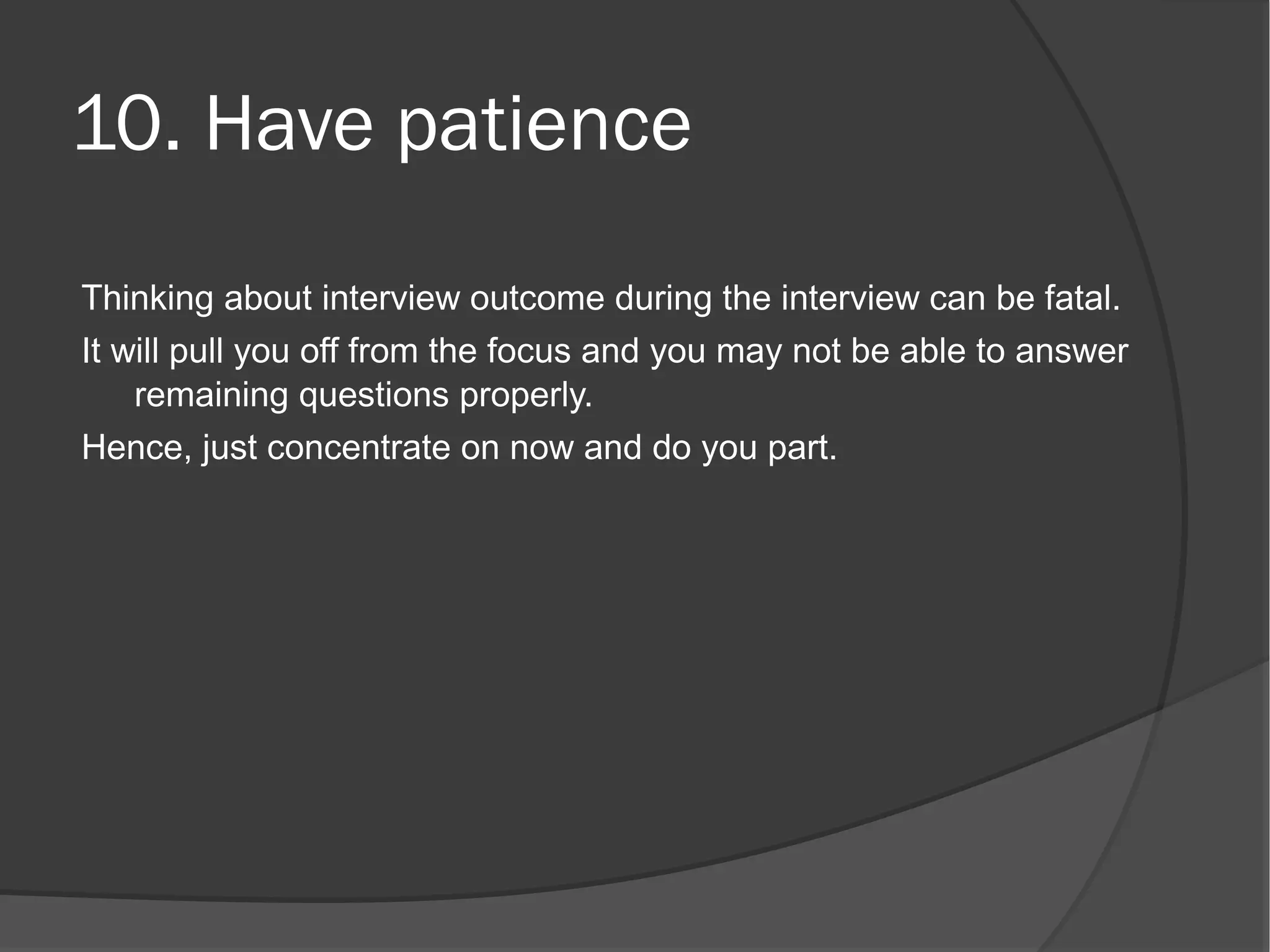 10. Have patience
Thinking about interview outcome during the interview can be fatal.
It will pull you off from the focus and you may not be able to answer
    remaining questions properly.
Hence, just concentrate on now and do you part.
 