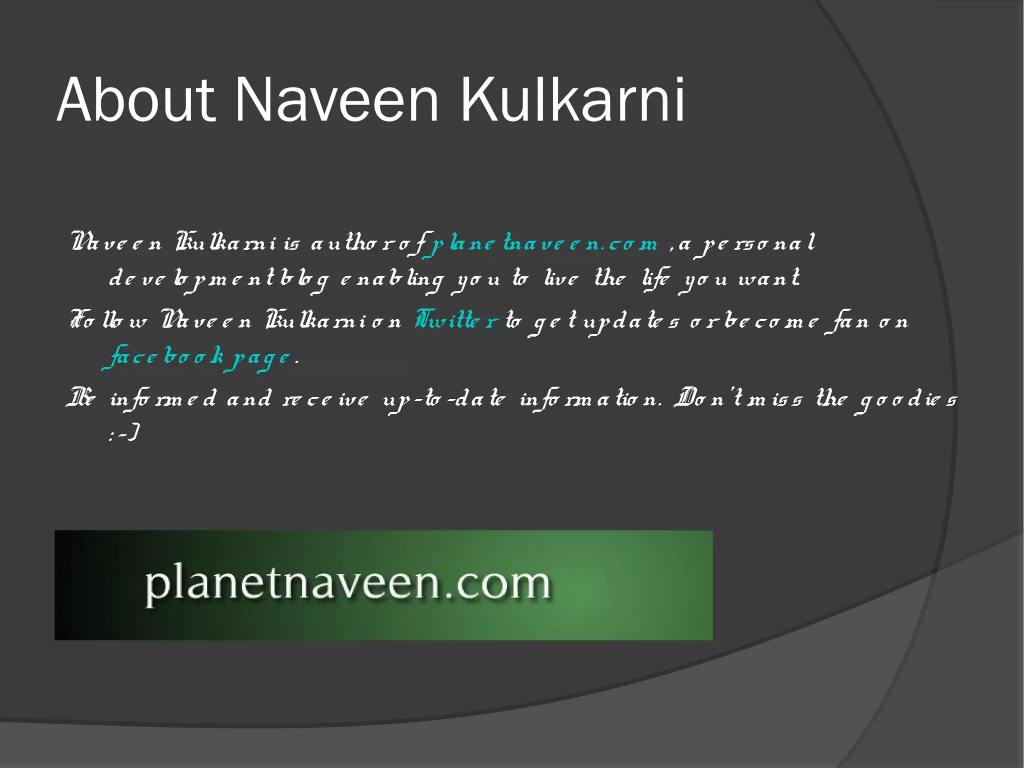 About Naveen Kulkarni
N ve e n Kulka rni is a utho r o f p la ne tna ve e n. c o m , a p e rs o na l
 a
     d e ve lo p m e nt blo g e na bling y o u to liv e the life y o u wa nt.
Fo llo w N ve e n Kulka rni o n Twitte r to g e t up d a te s o r be c o m e fa n o n
             a
     fa c e bo o k p a g e .
Be info rm e d a nd re c e iv e up -to -d a te info rm a tio n. Do n't m is s the g o o d ie s
     : -)
 