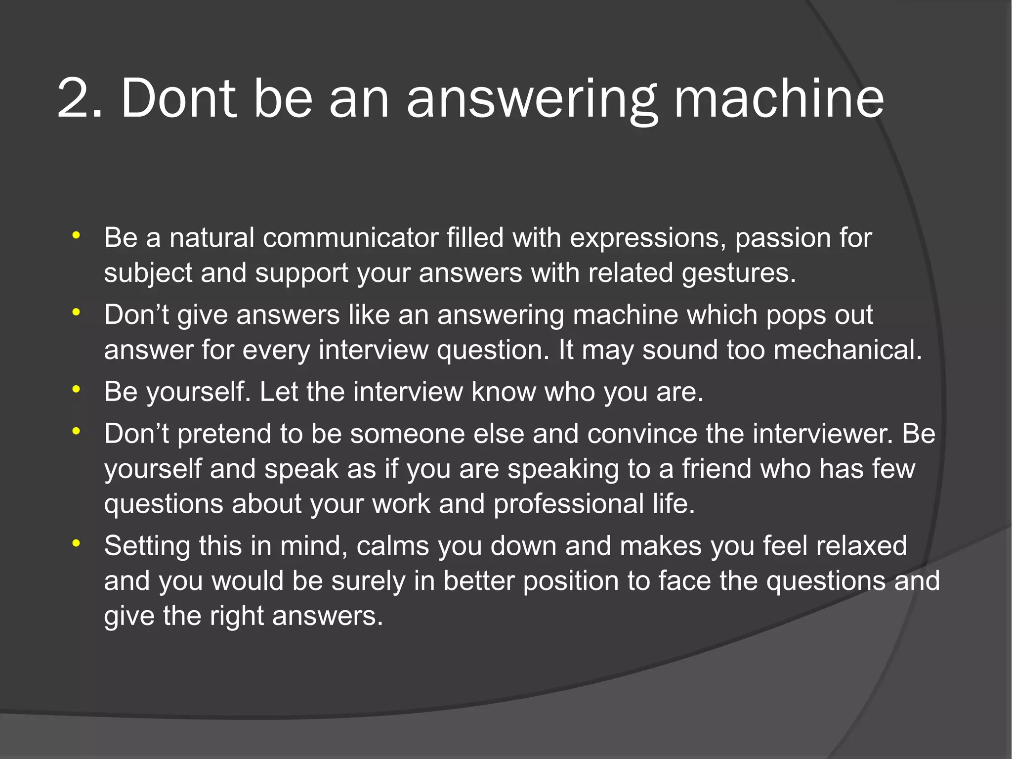 2. Dont be an answering machine


    Be a natural communicator filled with expressions, passion for
    subject and support your answers with related gestures.

    Don’t give answers like an answering machine which pops out
    answer for every interview question. It may sound too mechanical.

    Be yourself. Let the interview know who you are.

    Don’t pretend to be someone else and convince the interviewer. Be
    yourself and speak as if you are speaking to a friend who has few
    questions about your work and professional life.

    Setting this in mind, calms you down and makes you feel relaxed
    and you would be surely in better position to face the questions and
    give the right answers.
 