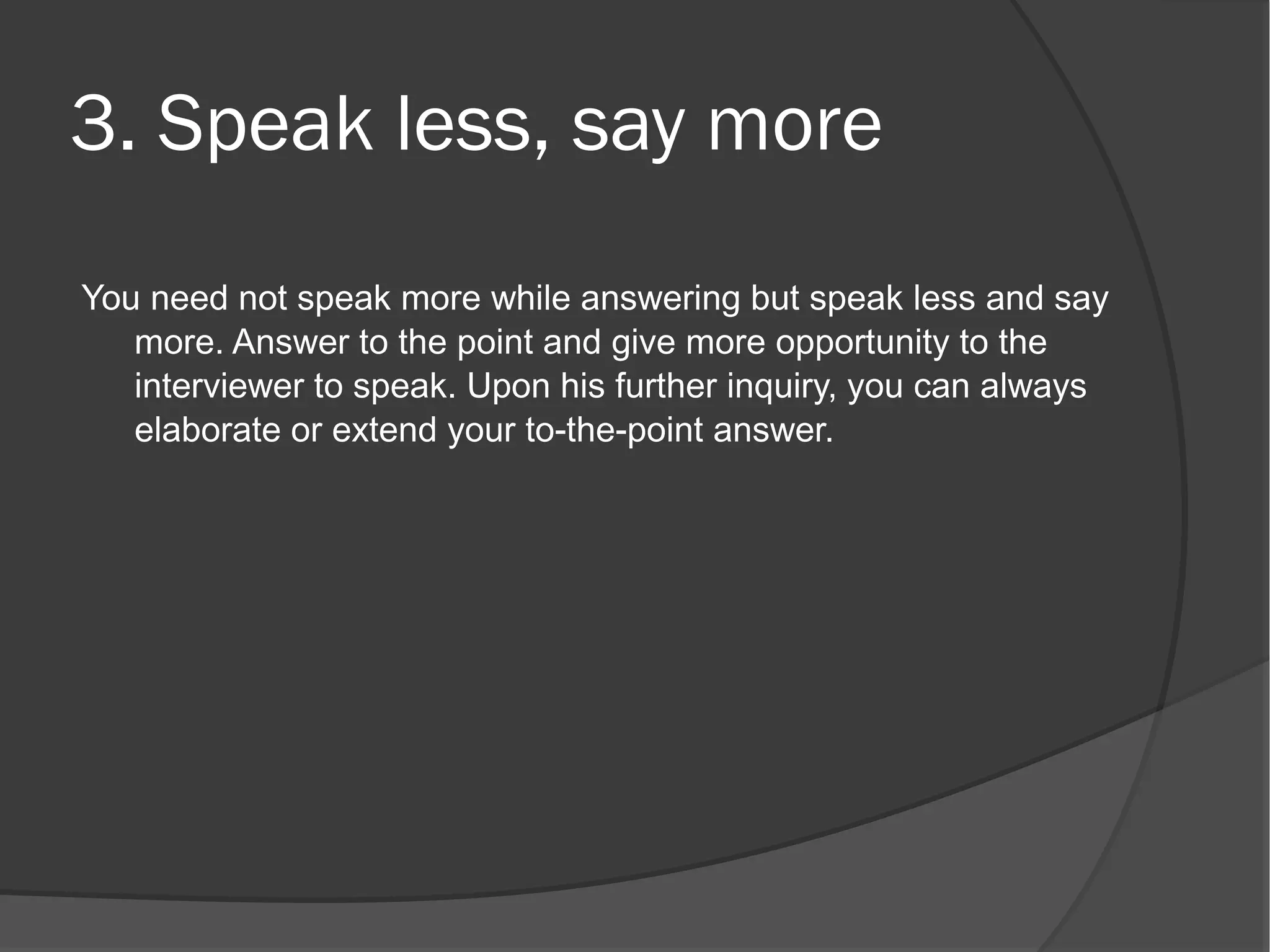 3. Speak less, say more
You need not speak more while answering but speak less and say
   more. Answer to the point and give more opportunity to the
   interviewer to speak. Upon his further inquiry, you can always
   elaborate or extend your to-the-point answer.
 