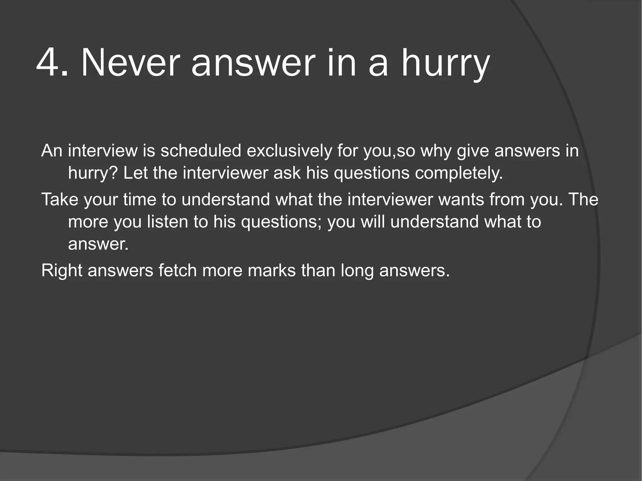 4. Never answer in a hurry
An interview is scheduled exclusively for you,so why give answers in
   hurry? Let the interviewer ask his questions completely.
Take your time to understand what the interviewer wants from you. The
   more you listen to his questions; you will understand what to
   answer.
Right answers fetch more marks than long answers.
 