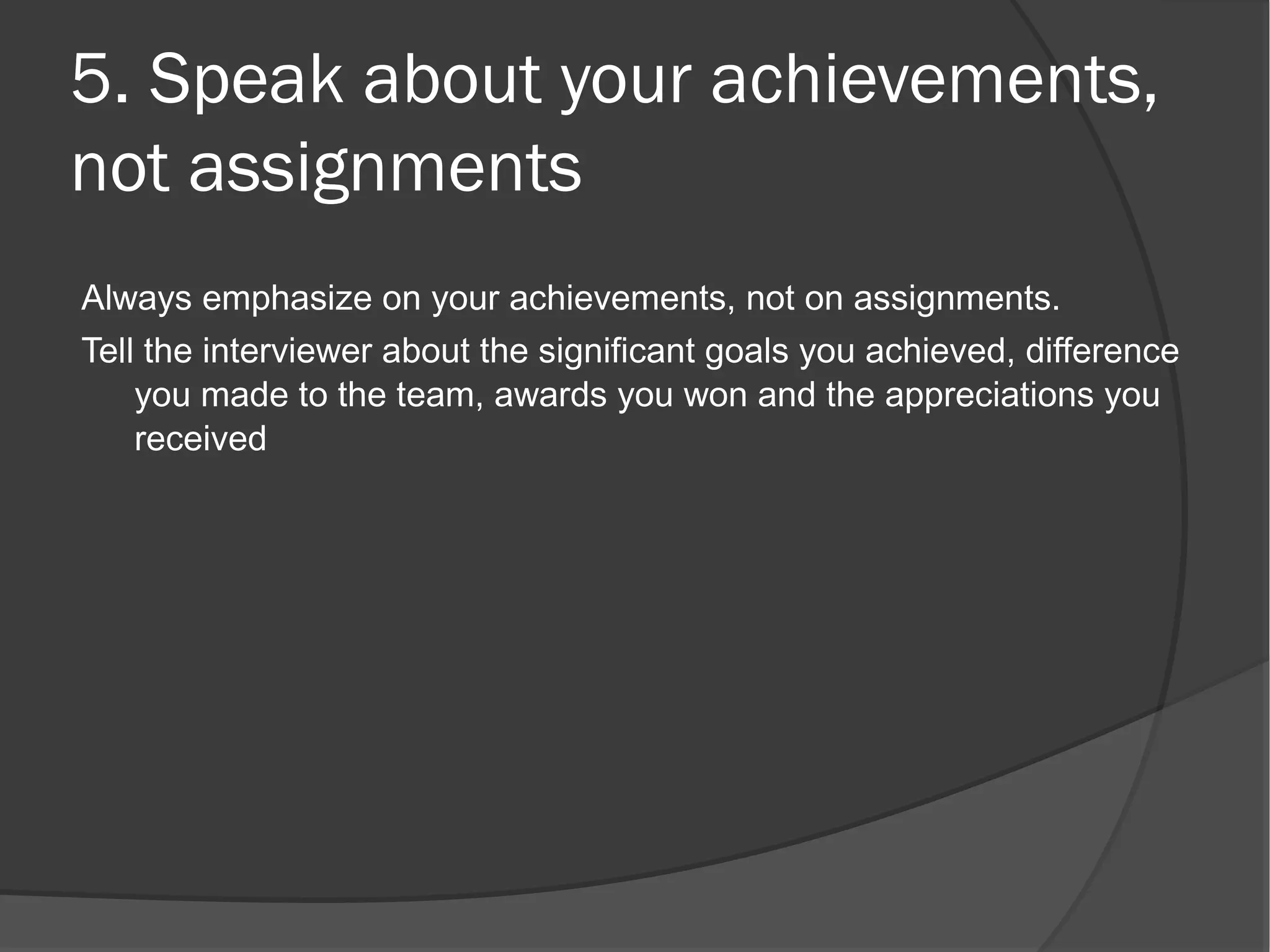 5. Speak about your achievements,
not assignments
Always emphasize on your achievements, not on assignments.
Tell the interviewer about the significant goals you achieved, difference
    you made to the team, awards you won and the appreciations you
    received
 