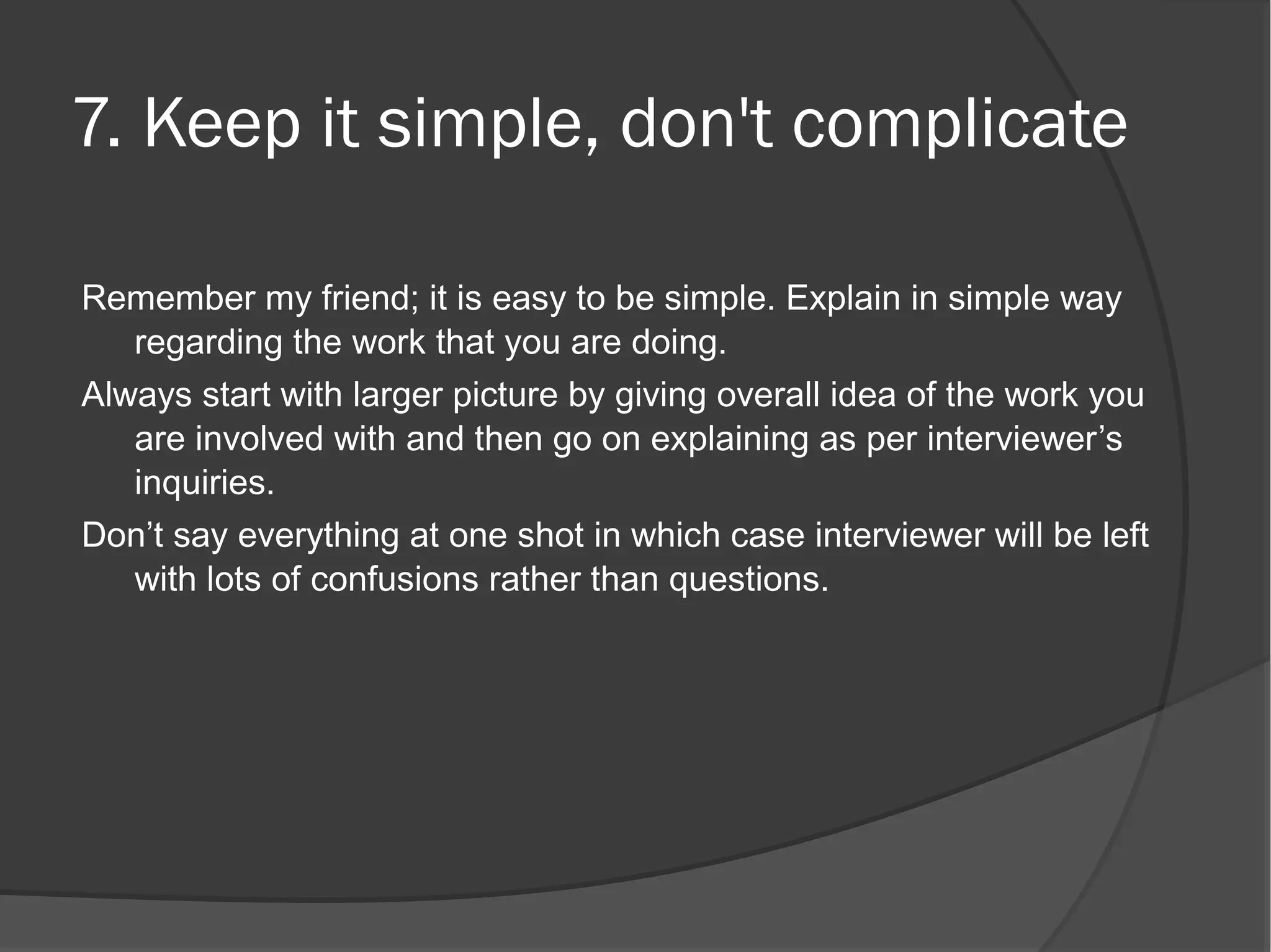 7. Keep it simple, don't complicate

Remember my friend; it is easy to be simple. Explain in simple way
   regarding the work that you are doing.
Always start with larger picture by giving overall idea of the work you
   are involved with and then go on explaining as per interviewer’s
   inquiries.
Don’t say everything at one shot in which case interviewer will be left
   with lots of confusions rather than questions.
 