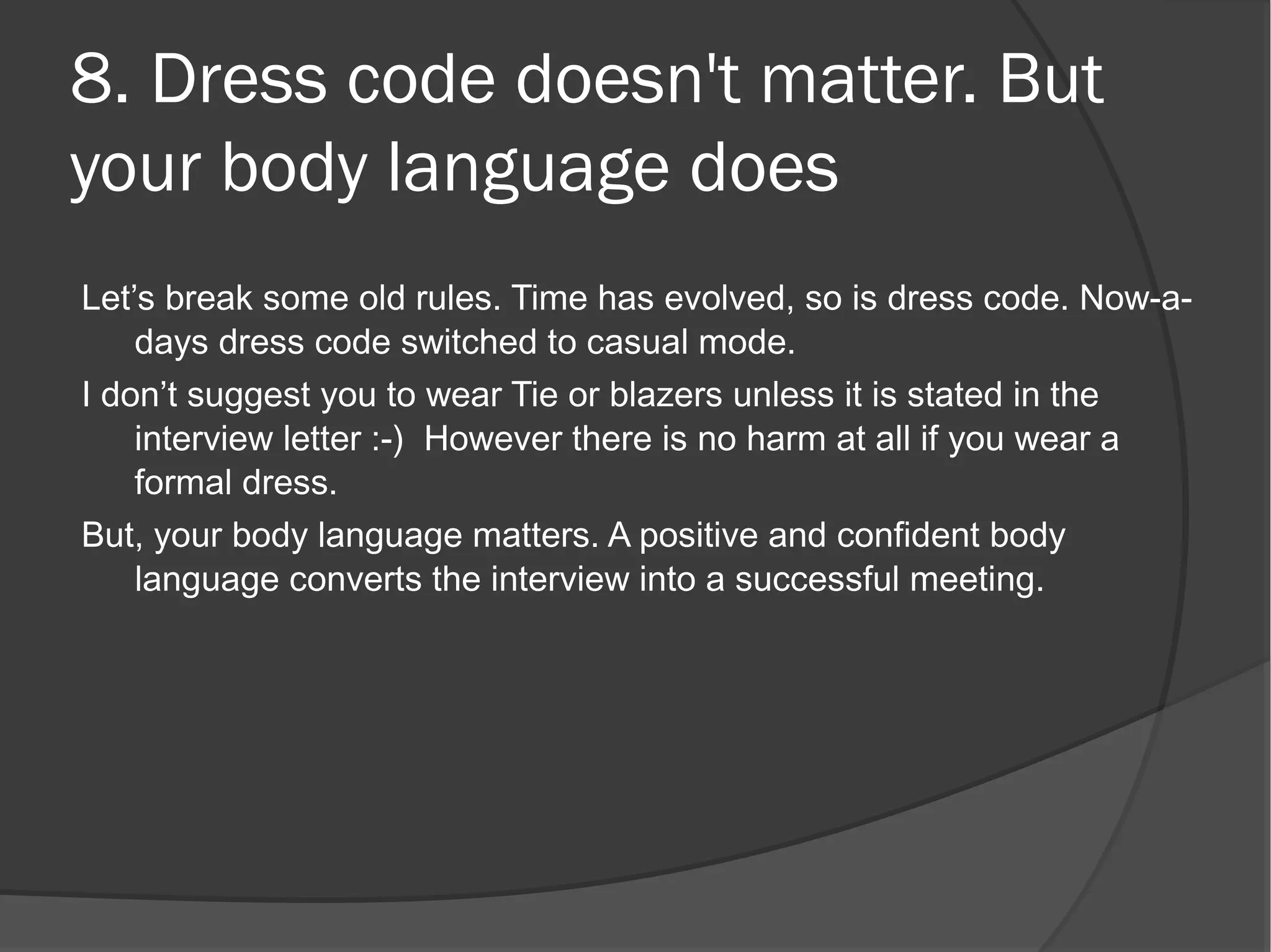 8. Dress code doesn't matter. But
your body language does
Let’s break some old rules. Time has evolved, so is dress code. Now-a-
    days dress code switched to casual mode.
I don’t suggest you to wear Tie or blazers unless it is stated in the
    interview letter :-)  However there is no harm at all if you wear a
    formal dress.
But, your body language matters. A positive and confident body
    language converts the interview into a successful meeting.
 