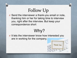 Follow Up
O Send the interviewer a thank-you email or note,
thanking him or her for taking time to interview
you, right after the interview. But keep your
correspondence short
O It lets the interviewer know how interested you
are in working for the company.
Why?
 