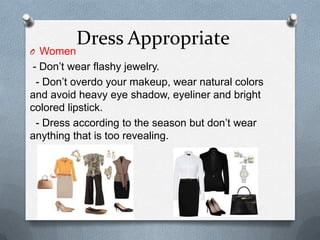 Dress Appropriate
O Women
- Don’t wear flashy jewelry.
- Don’t overdo your makeup, wear natural colors
and avoid heavy eye shadow, eyeliner and bright
colored lipstick.
- Dress according to the season but don’t wear
anything that is too revealing.
 
